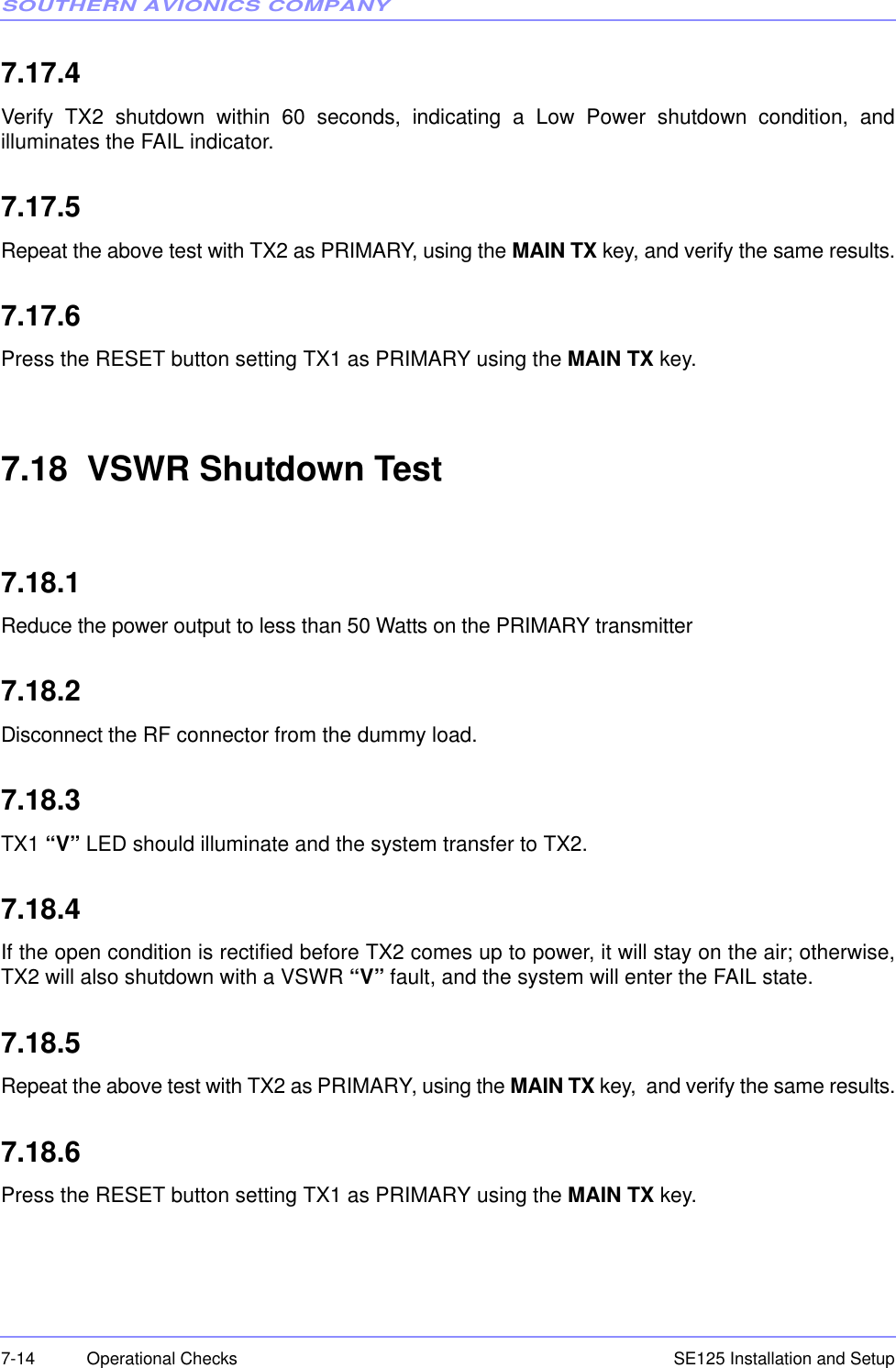 SOUTHERN AVIONICS COMPANYSE125 Installation and Setup7-14 Operational Checks7.17.4Verify TX2 shutdown within 60 seconds, indicating a Low Power shutdown condition, andilluminates the FAIL indicator.7.17.5Repeat the above test with TX2 as PRIMARY, using the MAIN TX key, and verify the same results.7.17.6Press the RESET button setting TX1 as PRIMARY using the MAIN TX key.7.18  VSWR Shutdown Test7.18.1Reduce the power output to less than 50 Watts on the PRIMARY transmitter7.18.2Disconnect the RF connector from the dummy load.7.18.3TX1 “V” LED should illuminate and the system transfer to TX2.7.18.4If the open condition is rectified before TX2 comes up to power, it will stay on the air; otherwise,TX2 will also shutdown with a VSWR “V” fault, and the system will enter the FAIL state.7.18.5Repeat the above test with TX2 as PRIMARY, using the MAIN TX key,  and verify the same results.7.18.6Press the RESET button setting TX1 as PRIMARY using the MAIN TX key.