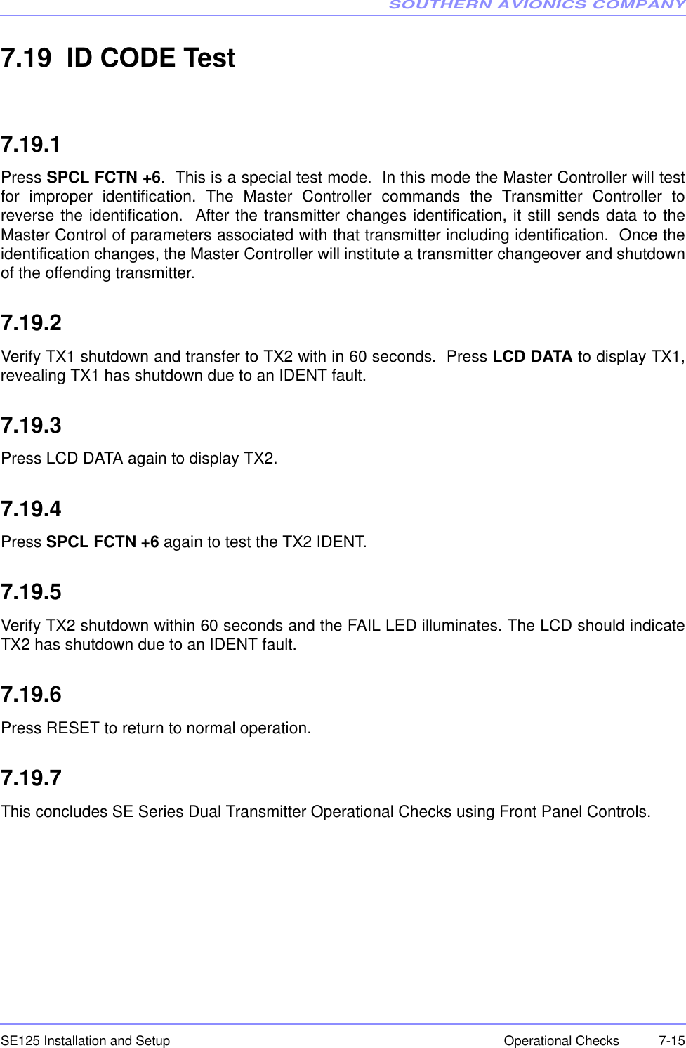 SOUTHERN AVIONICS COMPANYSE125 Installation and Setup  7-15Operational Checks7.19  ID CODE Test7.19.1Press SPCL FCTN +6.  This is a special test mode.  In this mode the Master Controller will testfor improper identification. The Master Controller commands the Transmitter Controller toreverse the identification.  After the transmitter changes identification, it still sends data to theMaster Control of parameters associated with that transmitter including identification.  Once theidentification changes, the Master Controller will institute a transmitter changeover and shutdownof the offending transmitter.7.19.2Verify TX1 shutdown and transfer to TX2 with in 60 seconds.  Press LCD DATA to display TX1,revealing TX1 has shutdown due to an IDENT fault.7.19.3Press LCD DATA again to display TX2. 7.19.4Press SPCL FCTN +6 again to test the TX2 IDENT.7.19.5Verify TX2 shutdown within 60 seconds and the FAIL LED illuminates. The LCD should indicateTX2 has shutdown due to an IDENT fault.7.19.6Press RESET to return to normal operation.7.19.7This concludes SE Series Dual Transmitter Operational Checks using Front Panel Controls.