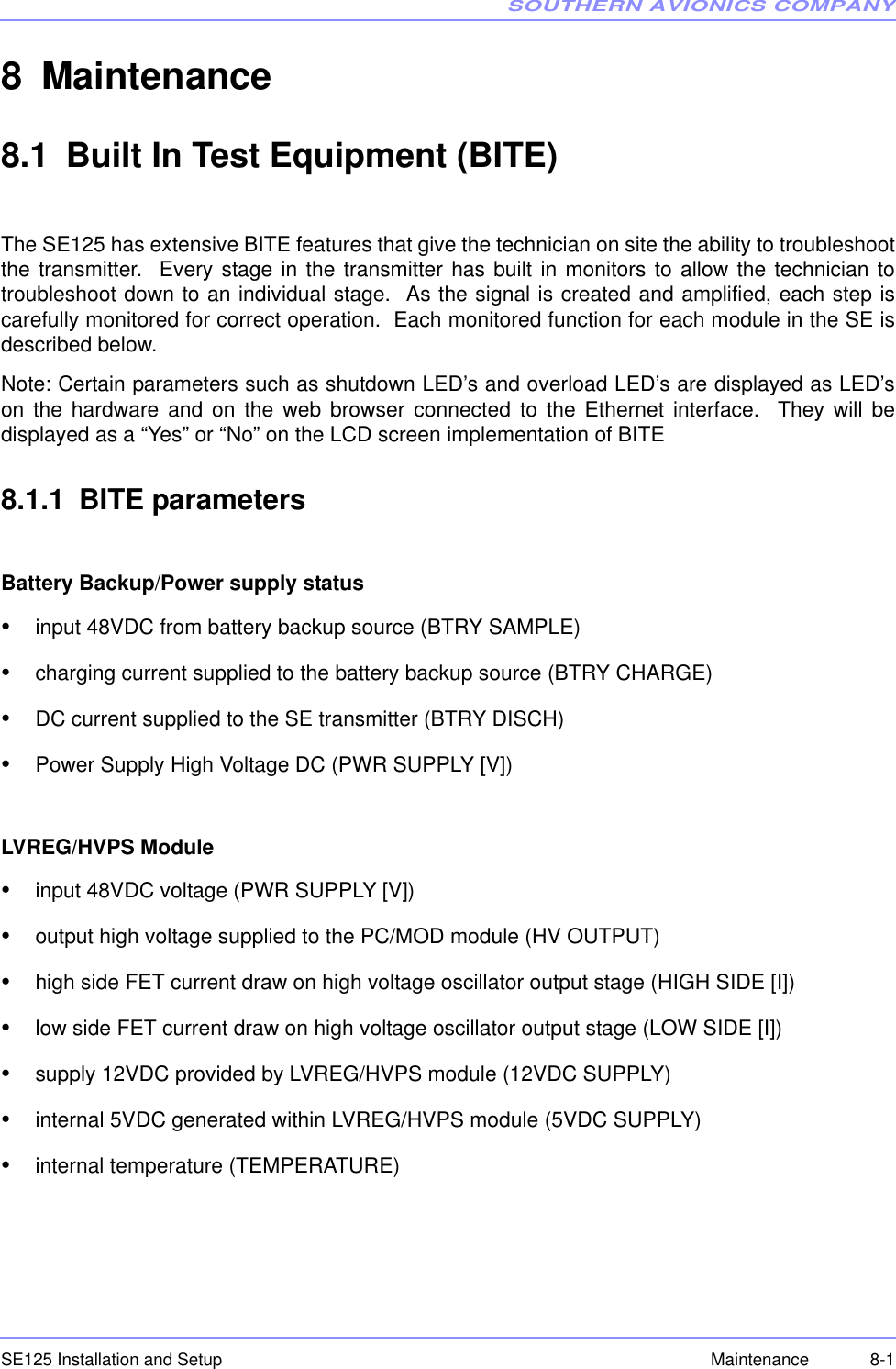 SOUTHERN AVIONICS COMPANYSE125 Installation and Setup 8-1Maintenance8 Maintenance8.1 Built In Test Equipment (BITE)The SE125 has extensive BITE features that give the technician on site the ability to troubleshootthe transmitter.  Every stage in the transmitter has built in monitors to allow the technician totroubleshoot down to an individual stage.  As the signal is created and amplified, each step iscarefully monitored for correct operation.  Each monitored function for each module in the SE isdescribed below.Note: Certain parameters such as shutdown LED’s and overload LED’s are displayed as LED’son the hardware and on the web browser connected to the Ethernet interface.  They will bedisplayed as a “Yes” or “No” on the LCD screen implementation of BITE8.1.1 BITE parametersBattery Backup/Power supply status•input 48VDC from battery backup source (BTRY SAMPLE)•charging current supplied to the battery backup source (BTRY CHARGE)•DC current supplied to the SE transmitter (BTRY DISCH)•Power Supply High Voltage DC (PWR SUPPLY [V])LVREG/HVPS Module•input 48VDC voltage (PWR SUPPLY [V])•output high voltage supplied to the PC/MOD module (HV OUTPUT)•high side FET current draw on high voltage oscillator output stage (HIGH SIDE [I])•low side FET current draw on high voltage oscillator output stage (LOW SIDE [I])•supply 12VDC provided by LVREG/HVPS module (12VDC SUPPLY)•internal 5VDC generated within LVREG/HVPS module (5VDC SUPPLY)•internal temperature (TEMPERATURE)