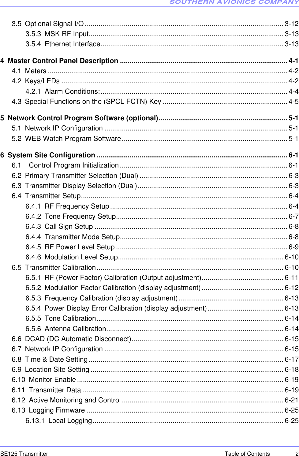 SOUTHERN AVIONICS COMPANYSE125 Transmitter 2Table of Contents3.5 Optional Signal I/O...................................................................................................... 3-123.5.3 MSK RF Input.................................................................................................... 3-133.5.4 Ethernet Interface..............................................................................................3-134 Master Control Panel Description ......................................................................................4-14.1 Meters ........................................................................................................................... 4-24.2 Keys/LEDs ....................................................................................................................4-24.2.1 Alarm Conditions:................................................................................................ 4-44.3 Special Functions on the (SPCL FCTN) Key ................................................................ 4-55 Network Control Program Software (optional)..................................................................5-15.1 Network IP Configuration .............................................................................................. 5-15.2 WEB Watch Program Software..................................................................................... 5-16 System Site Configuration ..................................................................................................6-16.1   Control Program Initialization...................................................................................... 6-16.2 Primary Transmitter Selection (Dual)............................................................................6-36.3 Transmitter Display Selection (Dual)............................................................................. 6-36.4 Transmitter Setup.......................................................................................................... 6-46.4.1 RF Frequency Setup........................................................................................... 6-46.4.2 Tone Frequency Setup........................................................................................6-76.4.3 Call Sign Setup ................................................................................................... 6-86.4.4 Transmitter Mode Setup......................................................................................6-86.4.5 RF Power Level Setup ........................................................................................ 6-96.4.6 Modulation Level Setup..................................................................................... 6-106.5 Transmitter Calibration................................................................................................ 6-106.5.1 RF (Power Factor) Calibration (Output adjustment).......................................... 6-116.5.2 Modulation Factor Calibration (display adjustment)..........................................6-126.5.3 Frequency Calibration (display adjustment)...................................................... 6-136.5.4 Power Display Error Calibration (display adjustment)....................................... 6-136.5.5 Tone Calibration................................................................................................ 6-146.5.6 Antenna Calibration...........................................................................................6-146.6 DCAD (DC Automatic Disconnect)..............................................................................6-156.7 Network IP Configuration ............................................................................................ 6-156.8 Time &amp; Date Setting.................................................................................................... 6-176.9 Location Site Setting ................................................................................................... 6-186.10 Monitor Enable.......................................................................................................... 6-196.11 Transmitter Data ....................................................................................................... 6-196.12 Active Monitoring and Control................................................................................... 6-216.13 Logging Firmware ..................................................................................................... 6-256.13.1 Local Logging.................................................................................................. 6-25