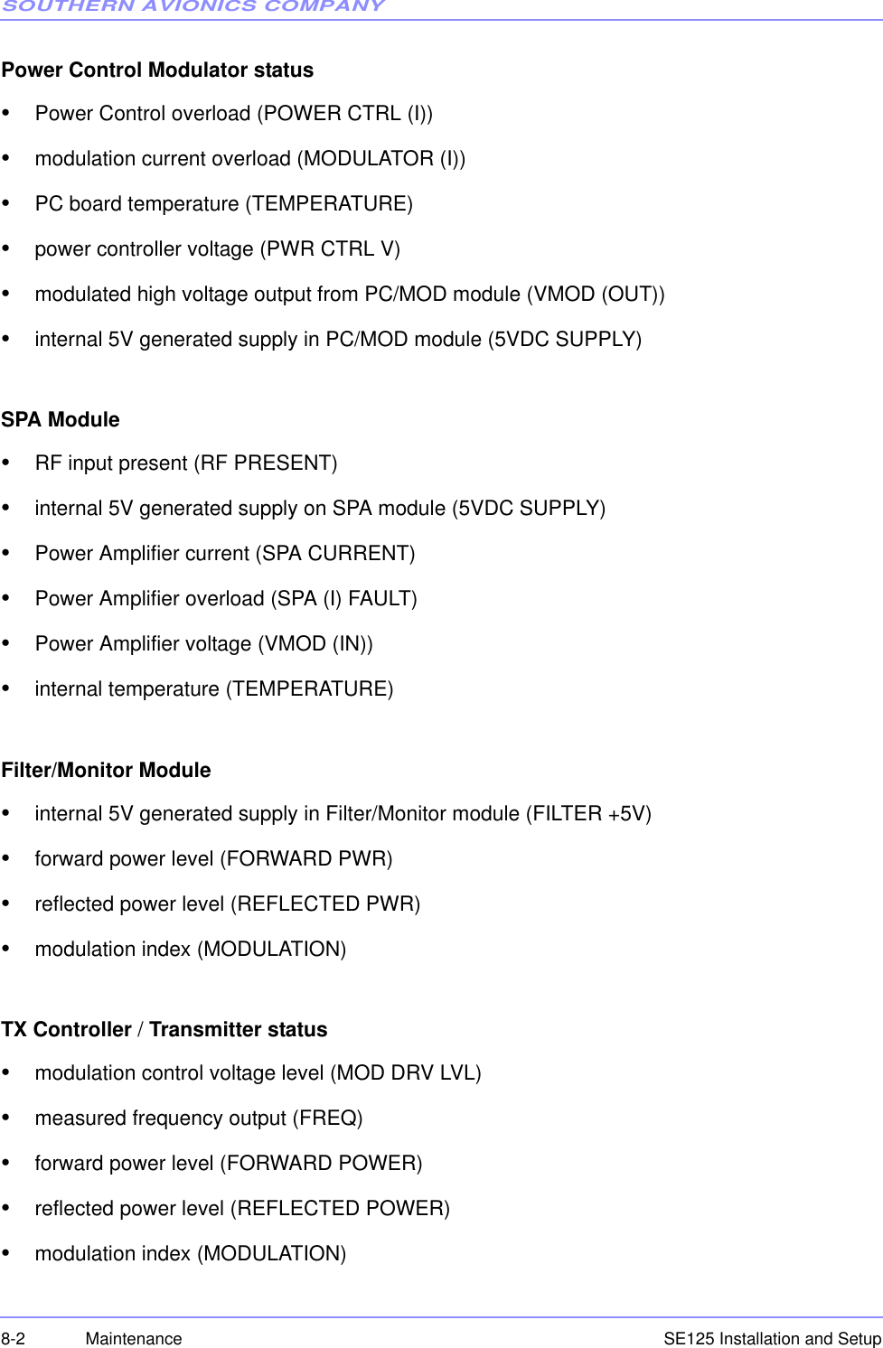 SOUTHERN AVIONICS COMPANYSE125 Installation and Setup8-2 MaintenancePower Control Modulator status•Power Control overload (POWER CTRL (I))•modulation current overload (MODULATOR (I))•PC board temperature (TEMPERATURE)•power controller voltage (PWR CTRL V)•modulated high voltage output from PC/MOD module (VMOD (OUT))•internal 5V generated supply in PC/MOD module (5VDC SUPPLY)SPA Module•RF input present (RF PRESENT)•internal 5V generated supply on SPA module (5VDC SUPPLY)•Power Amplifier current (SPA CURRENT)•Power Amplifier overload (SPA (I) FAULT)•Power Amplifier voltage (VMOD (IN))•internal temperature (TEMPERATURE)Filter/Monitor Module•internal 5V generated supply in Filter/Monitor module (FILTER +5V)•forward power level (FORWARD PWR)•reflected power level (REFLECTED PWR)•modulation index (MODULATION)TX Controller / Transmitter status•modulation control voltage level (MOD DRV LVL)•measured frequency output (FREQ)•forward power level (FORWARD POWER)•reflected power level (REFLECTED POWER)•modulation index (MODULATION)