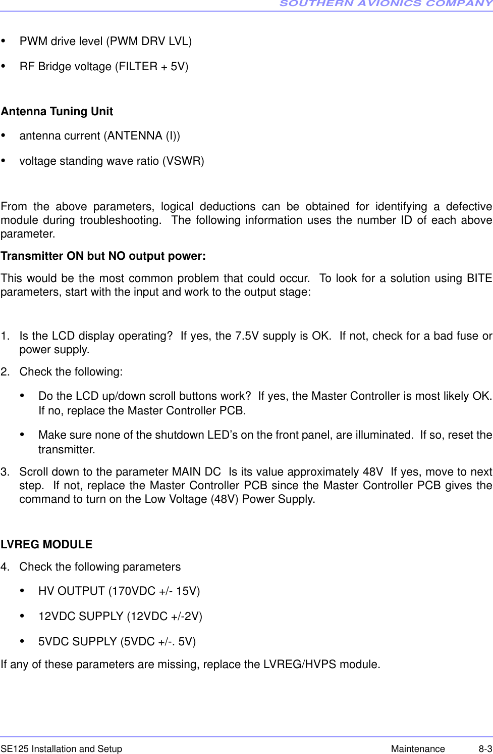 SOUTHERN AVIONICS COMPANYSE125 Installation and Setup 8-3Maintenance•PWM drive level (PWM DRV LVL)•RF Bridge voltage (FILTER + 5V)Antenna Tuning Unit•antenna current (ANTENNA (I))•voltage standing wave ratio (VSWR)From the above parameters, logical deductions can be obtained for identifying a defectivemodule during troubleshooting.  The following information uses the number ID of each aboveparameter.Transmitter ON but NO output power:This would be the most common problem that could occur.  To look for a solution using BITEparameters, start with the input and work to the output stage:1. Is the LCD display operating?  If yes, the 7.5V supply is OK.  If not, check for a bad fuse orpower supply.2. Check the following:•Do the LCD up/down scroll buttons work?  If yes, the Master Controller is most likely OK.If no, replace the Master Controller PCB.•Make sure none of the shutdown LED’s on the front panel, are illuminated.  If so, reset thetransmitter.3. Scroll down to the parameter MAIN DC  Is its value approximately 48V  If yes, move to nextstep.  If not, replace the Master Controller PCB since the Master Controller PCB gives thecommand to turn on the Low Voltage (48V) Power Supply.LVREG MODULE4. Check the following parameters•HV OUTPUT (170VDC +/- 15V)•12VDC SUPPLY (12VDC +/-2V)•5VDC SUPPLY (5VDC +/-. 5V)If any of these parameters are missing, replace the LVREG/HVPS module.