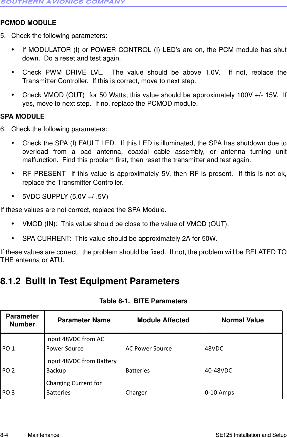 SOUTHERN AVIONICS COMPANYSE125 Installation and Setup8-4 MaintenancePCMOD MODULE5. Check the following parameters:•If MODULATOR (I) or POWER CONTROL (I) LED’s are on, the PCM module has shutdown.  Do a reset and test again.•Check  PWM  DRIVE  LVL.    The  value  should  be  above  1.0V.    If  not,  replace  theTransmitter Controller.  If this is correct, move to next step.•Check VMOD (OUT)  for 50 Watts; this value should be approximately 100V +/- 15V.  Ifyes, move to next step.  If no, replace the PCMOD module.SPA MODULE6. Check the following parameters:•Check the SPA (I) FAULT LED.  If this LED is illuminated, the SPA has shutdown due tooverload  from  a  bad  antenna,  coaxial  cable  assembly,  or  antenna  turning  unitmalfunction.  Find this problem first, then reset the transmitter and test again.•RF  PRESENT    If  this  value  is  approximately  5V,  then  RF  is  present.    If  this  is  not  ok,replace the Transmitter Controller.•5VDC SUPPLY (5.0V +/-.5V)If these values are not correct, replace the SPA Module.•VMOD (IN):  This value should be close to the value of VMOD (OUT).•SPA CURRENT:  This value should be approximately 2A for 50W.If these values are correct,  the problem should be fixed.  If not, the problem will be RELATED TOTHE antenna or ATU.8.1.2 Built In Test Equipment ParametersTable 8-1.  BITE ParametersParameter Number Parameter Name Module Affected Normal ValuePO 1Input 48VDC from AC Power Source AC Power Source 48VDCPO 2Input 48VDC from Battery Backup Batteries 40-48VDCPO 3Charging Current for Batteries Charger 0-10 Amps