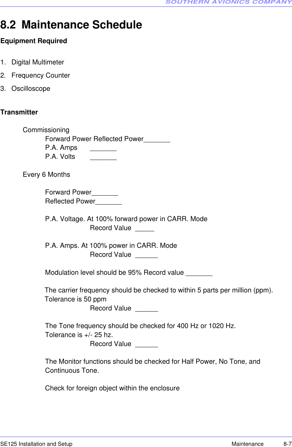 SOUTHERN AVIONICS COMPANYSE125 Installation and Setup 8-7Maintenance8.2 Maintenance ScheduleEquipment Required1. Digital Multimeter2. Frequency Counter 3. OscilloscopeTransmitterCommissioningForward Power Reflected Power_______P.A. Amps _______P.A. Volts  _______Every 6 Months Forward Power_______Reflected Power_______P.A. Voltage. At 100% forward power in CARR. ModeRecord Value  _____P.A. Amps. At 100% power in CARR. Mode Record Value  ______Modulation level should be 95% Record value _______The carrier frequency should be checked to within 5 parts per million (ppm).  Tolerance is 50 ppm  Record Value  ______The Tone frequency should be checked for 400 Hz or 1020 Hz.  Tolerance is +/- 25 hz. Record Value  ______The Monitor functions should be checked for Half Power, No Tone, and   Continuous Tone.     Check for foreign object within the enclosure