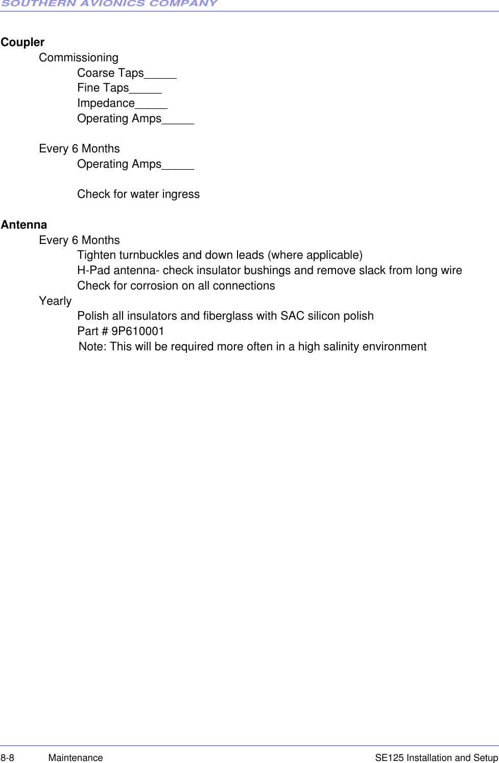 SOUTHERN AVIONICS COMPANYSE125 Installation and Setup8-8 MaintenanceCouplerCommissioningCoarse Taps_____Fine Taps_____Impedance_____    Operating Amps_____Every 6 Months    Operating Amps_____Check for water ingressAntenna Every 6 MonthsTighten turnbuckles and down leads (where applicable)H-Pad antenna- check insulator bushings and remove slack from long wireCheck for corrosion on all connectionsYearlyPolish all insulators and fiberglass with SAC silicon polish Part # 9P610001                        Note: This will be required more often in a high salinity environment 