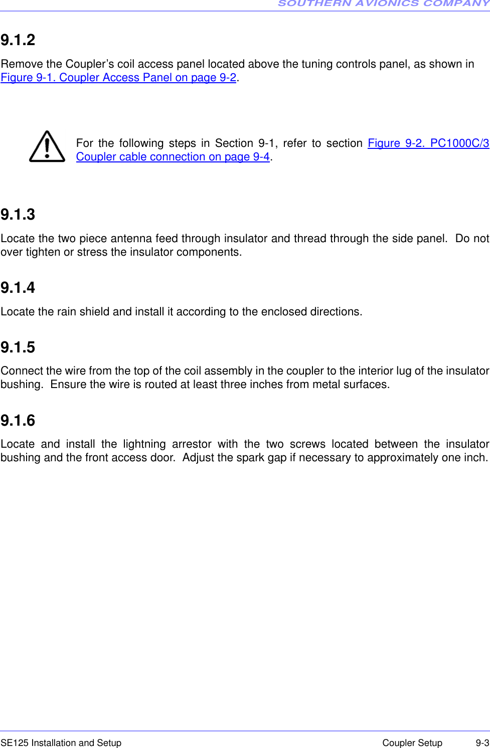 SOUTHERN AVIONICS COMPANYSE125 Installation and Setup  9-3Coupler Setup9.1.2  Remove the Coupler’s coil access panel located above the tuning controls panel, as shown in Figure 9-1. Coupler Access Panel on page 9-2.For the following steps in Section 9-1, refer to section Figure 9-2. PC1000C/3Coupler cable connection on page 9-4.9.1.3  Locate the two piece antenna feed through insulator and thread through the side panel.  Do notover tighten or stress the insulator components.9.1.4  Locate the rain shield and install it according to the enclosed directions.9.1.5  Connect the wire from the top of the coil assembly in the coupler to the interior lug of the insulatorbushing.  Ensure the wire is routed at least three inches from metal surfaces.9.1.6  Locate and install the lightning arrestor with the two screws located between the insulatorbushing and the front access door.  Adjust the spark gap if necessary to approximately one inch.