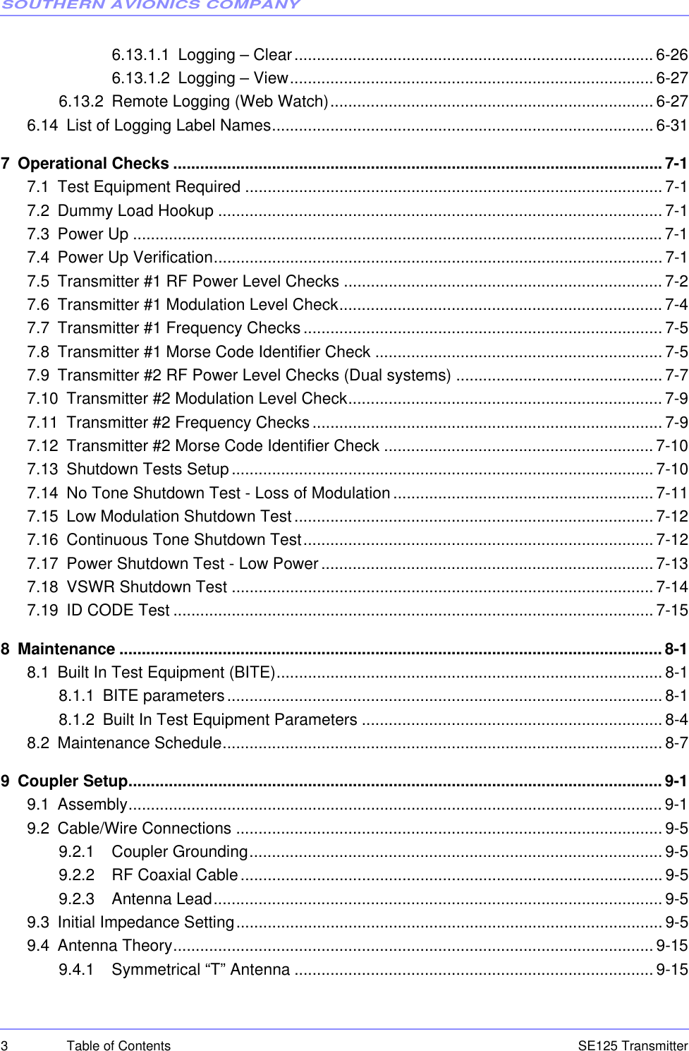 SOUTHERN AVIONICS COMPANYSE125 Transmitter3 Table of Contents6.13.1.1 Logging – Clear................................................................................6-266.13.1.2 Logging – View................................................................................. 6-276.13.2 Remote Logging (Web Watch)........................................................................ 6-276.14 List of Logging Label Names..................................................................................... 6-317 Operational Checks .............................................................................................................7-17.1 Test Equipment Required ............................................................................................. 7-17.2 Dummy Load Hookup ...................................................................................................7-17.3 Power Up ...................................................................................................................... 7-17.4 Power Up Verification.................................................................................................... 7-17.5 Transmitter #1 RF Power Level Checks ....................................................................... 7-27.6 Transmitter #1 Modulation Level Check........................................................................7-47.7 Transmitter #1 Frequency Checks................................................................................ 7-57.8 Transmitter #1 Morse Code Identifier Check ................................................................ 7-57.9 Transmitter #2 RF Power Level Checks (Dual systems) .............................................. 7-77.10 Transmitter #2 Modulation Level Check......................................................................7-97.11 Transmitter #2 Frequency Checks..............................................................................7-97.12 Transmitter #2 Morse Code Identifier Check ............................................................ 7-107.13 Shutdown Tests Setup.............................................................................................. 7-107.14 No Tone Shutdown Test - Loss of Modulation.......................................................... 7-117.15 Low Modulation Shutdown Test................................................................................ 7-127.16 Continuous Tone Shutdown Test.............................................................................. 7-127.17 Power Shutdown Test - Low Power.......................................................................... 7-137.18 VSWR Shutdown Test .............................................................................................. 7-147.19 ID CODE Test ........................................................................................................... 7-158 Maintenance ......................................................................................................................... 8-18.1 Built In Test Equipment (BITE)...................................................................................... 8-18.1.1 BITE parameters................................................................................................. 8-18.1.2 Built In Test Equipment Parameters ................................................................... 8-48.2 Maintenance Schedule.................................................................................................. 8-79 Coupler Setup....................................................................................................................... 9-19.1 Assembly....................................................................................................................... 9-19.2 Cable/Wire Connections ............................................................................................... 9-59.2.1   Coupler Grounding............................................................................................9-59.2.2   RF Coaxial Cable.............................................................................................. 9-59.2.3   Antenna Lead.................................................................................................... 9-59.3 Initial Impedance Setting............................................................................................... 9-59.4 Antenna Theory........................................................................................................... 9-159.4.1   Symmetrical “T” Antenna ................................................................................9-15