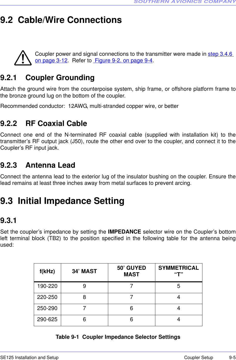 SOUTHERN AVIONICS COMPANYSE125 Installation and Setup  9-5Coupler Setup9.2  Cable/Wire ConnectionsCoupler power and signal connections to the transmitter were made in step 3.4.6 on page 3-12.  Refer to  Figure 9-2. on page 9-4.9.2.1    Coupler GroundingAttach the ground wire from the counterpoise system, ship frame, or offshore platform frame tothe bronze ground lug on the bottom of the coupler.Recommended conductor:  12AWG, multi-stranded copper wire, or better9.2.2    RF Coaxial CableConnect one end of the N-terminated RF coaxial cable (supplied with installation kit) to thetransmitter’s RF output jack (J50), route the other end over to the coupler, and connect it to theCoupler’s RF input jack.9.2.3    Antenna LeadConnect the antenna lead to the exterior lug of the insulator bushing on the coupler. Ensure thelead remains at least three inches away from metal surfaces to prevent arcing.9.3  Initial Impedance Setting9.3.1  Set the coupler’s impedance by setting the IMPEDANCE selector wire on the Coupler’s bottomleft terminal block (TB2) to the position specified in the following table for the antenna beingused:Table 9-1  Coupler Impedance Selector Settingsf(kHz) 34’ MAST 50’ GUYED MAST SYMMETRICAL “T”190-220 9 7 5220-250 8 7 4250-290 7 6 4290-625 6 6 4