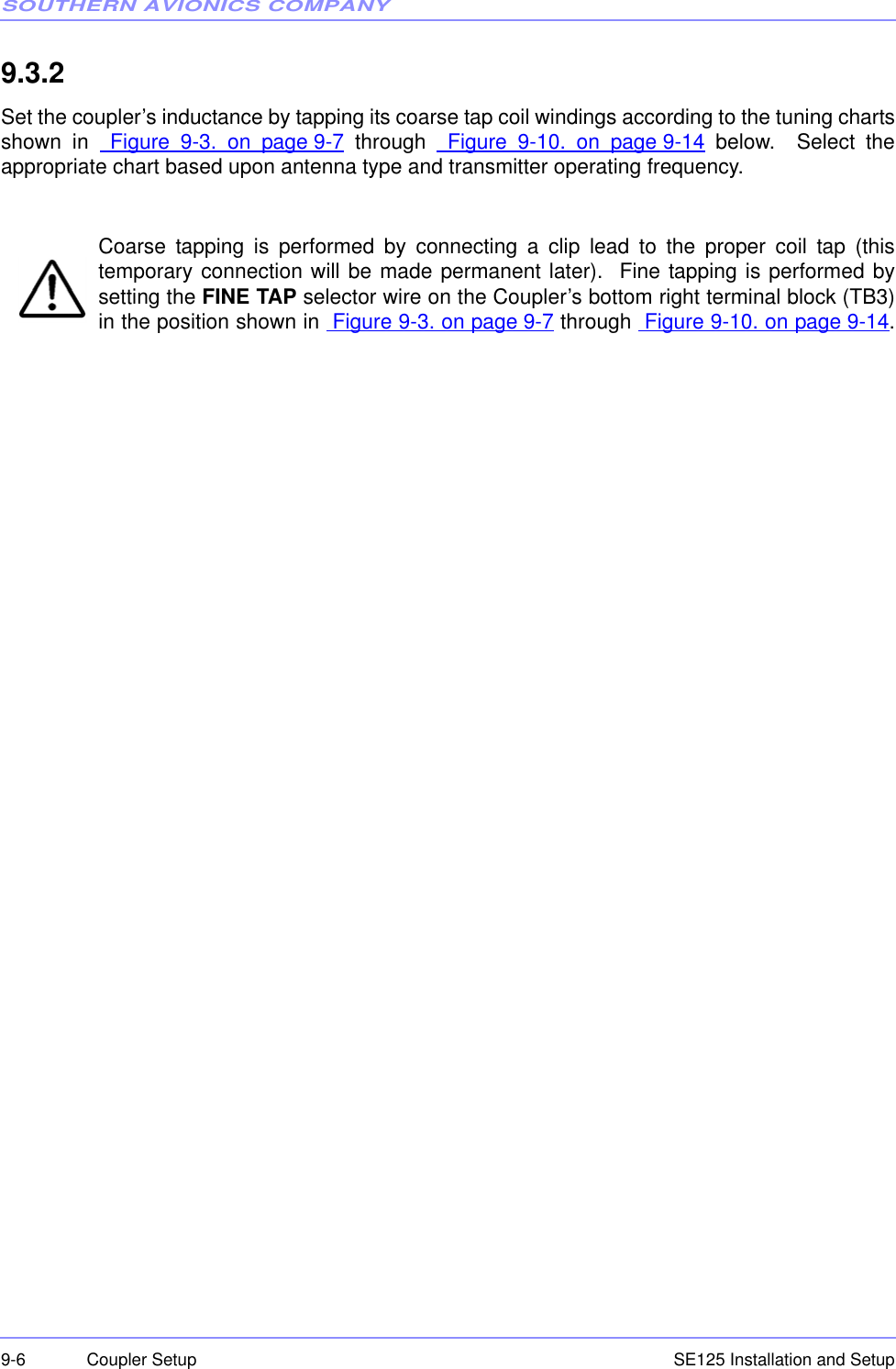 SOUTHERN AVIONICS COMPANYSE125 Installation and Setup9-6 Coupler Setup9.3.2  Set the coupler’s inductance by tapping its coarse tap coil windings according to the tuning chartsshown in  Figure 9-3. on page 9-7 through  Figure 9-10. on page 9-14 below.  Select theappropriate chart based upon antenna type and transmitter operating frequency.Coarse tapping is performed by connecting a clip lead to the proper coil tap (thistemporary connection will be made permanent later).  Fine tapping is performed bysetting the FINE TAP selector wire on the Coupler’s bottom right terminal block (TB3)in the position shown in  Figure 9-3. on page 9-7 through  Figure 9-10. on page 9-14.