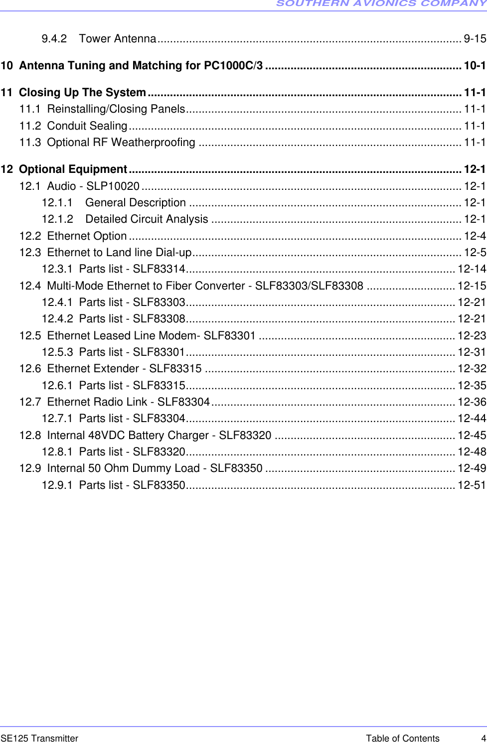 SOUTHERN AVIONICS COMPANYSE125 Transmitter 4Table of Contents9.4.2   Tower Antenna................................................................................................ 9-1510 Antenna Tuning and Matching for PC1000C/3 .............................................................. 10-111 Closing Up The System...................................................................................................11-111.1 Reinstalling/Closing Panels....................................................................................... 11-111.2 Conduit Sealing......................................................................................................... 11-111.3 Optional RF Weatherproofing ................................................................................... 11-112 Optional Equipment......................................................................................................... 12-112.1 Audio - SLP10020..................................................................................................... 12-112.1.1   General Description ...................................................................................... 12-112.1.2   Detailed Circuit Analysis ............................................................................... 12-112.2 Ethernet Option......................................................................................................... 12-412.3 Ethernet to Land line Dial-up..................................................................................... 12-512.3.1 Parts list - SLF83314..................................................................................... 12-1412.4 Multi-Mode Ethernet to Fiber Converter - SLF83303/SLF83308 ............................ 12-1512.4.1 Parts list - SLF83303..................................................................................... 12-2112.4.2 Parts list - SLF83308..................................................................................... 12-2112.5 Ethernet Leased Line Modem- SLF83301 .............................................................. 12-2312.5.3 Parts list - SLF83301..................................................................................... 12-3112.6 Ethernet Extender - SLF83315 ............................................................................... 12-3212.6.1 Parts list - SLF83315..................................................................................... 12-3512.7 Ethernet Radio Link - SLF83304............................................................................. 12-3612.7.1 Parts list - SLF83304..................................................................................... 12-4412.8 Internal 48VDC Battery Charger - SLF83320 ......................................................... 12-4512.8.1 Parts list - SLF83320..................................................................................... 12-4812.9 Internal 50 Ohm Dummy Load - SLF83350 ............................................................ 12-4912.9.1 Parts list - SLF83350..................................................................................... 12-51