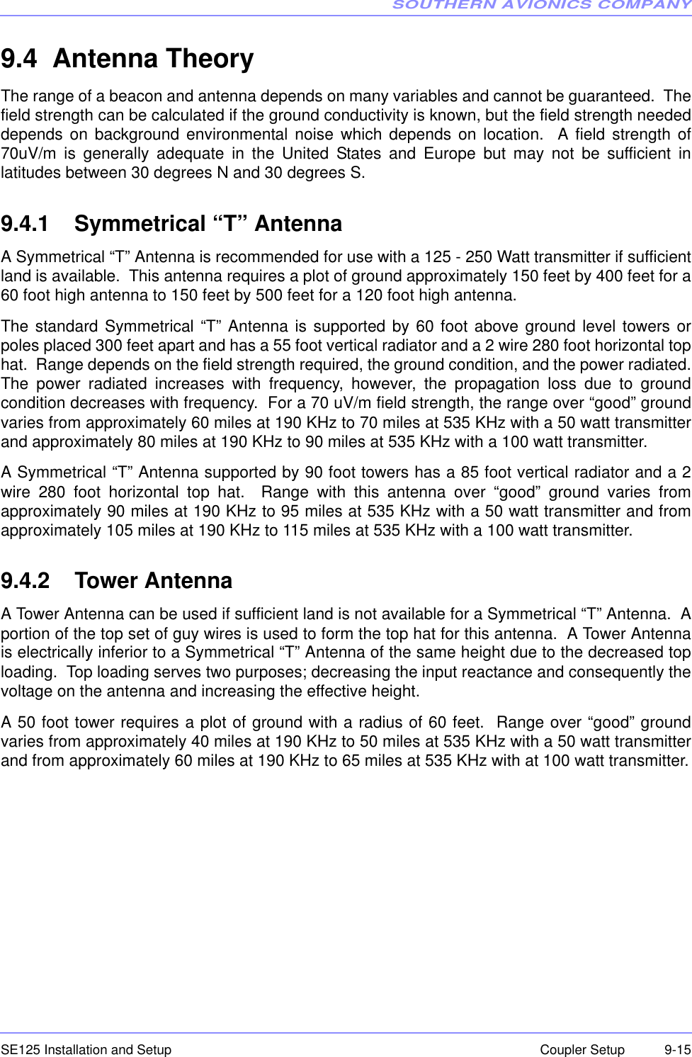 SOUTHERN AVIONICS COMPANYSE125 Installation and Setup  9-15Coupler Setup9.4  Antenna TheoryThe range of a beacon and antenna depends on many variables and cannot be guaranteed.  Thefield strength can be calculated if the ground conductivity is known, but the field strength neededdepends on background environmental noise which depends on location.  A field strength of70uV/m is generally adequate in the United States and Europe but may not be sufficient inlatitudes between 30 degrees N and 30 degrees S.9.4.1    Symmetrical “T” AntennaA Symmetrical “T” Antenna is recommended for use with a 125 - 250 Watt transmitter if sufficientland is available.  This antenna requires a plot of ground approximately 150 feet by 400 feet for a60 foot high antenna to 150 feet by 500 feet for a 120 foot high antenna.The standard Symmetrical “T” Antenna is supported by 60 foot above ground level towers orpoles placed 300 feet apart and has a 55 foot vertical radiator and a 2 wire 280 foot horizontal tophat.  Range depends on the field strength required, the ground condition, and the power radiated.The power radiated increases with frequency, however, the propagation loss due to groundcondition decreases with frequency.  For a 70 uV/m field strength, the range over “good” groundvaries from approximately 60 miles at 190 KHz to 70 miles at 535 KHz with a 50 watt transmitterand approximately 80 miles at 190 KHz to 90 miles at 535 KHz with a 100 watt transmitter.A Symmetrical “T” Antenna supported by 90 foot towers has a 85 foot vertical radiator and a 2wire 280 foot horizontal top hat.  Range with this antenna over “good” ground varies fromapproximately 90 miles at 190 KHz to 95 miles at 535 KHz with a 50 watt transmitter and fromapproximately 105 miles at 190 KHz to 115 miles at 535 KHz with a 100 watt transmitter.9.4.2    Tower AntennaA Tower Antenna can be used if sufficient land is not available for a Symmetrical “T” Antenna.  Aportion of the top set of guy wires is used to form the top hat for this antenna.  A Tower Antennais electrically inferior to a Symmetrical “T” Antenna of the same height due to the decreased toploading.  Top loading serves two purposes; decreasing the input reactance and consequently thevoltage on the antenna and increasing the effective height.A 50 foot tower requires a plot of ground with a radius of 60 feet.  Range over “good” groundvaries from approximately 40 miles at 190 KHz to 50 miles at 535 KHz with a 50 watt transmitterand from approximately 60 miles at 190 KHz to 65 miles at 535 KHz with at 100 watt transmitter.
