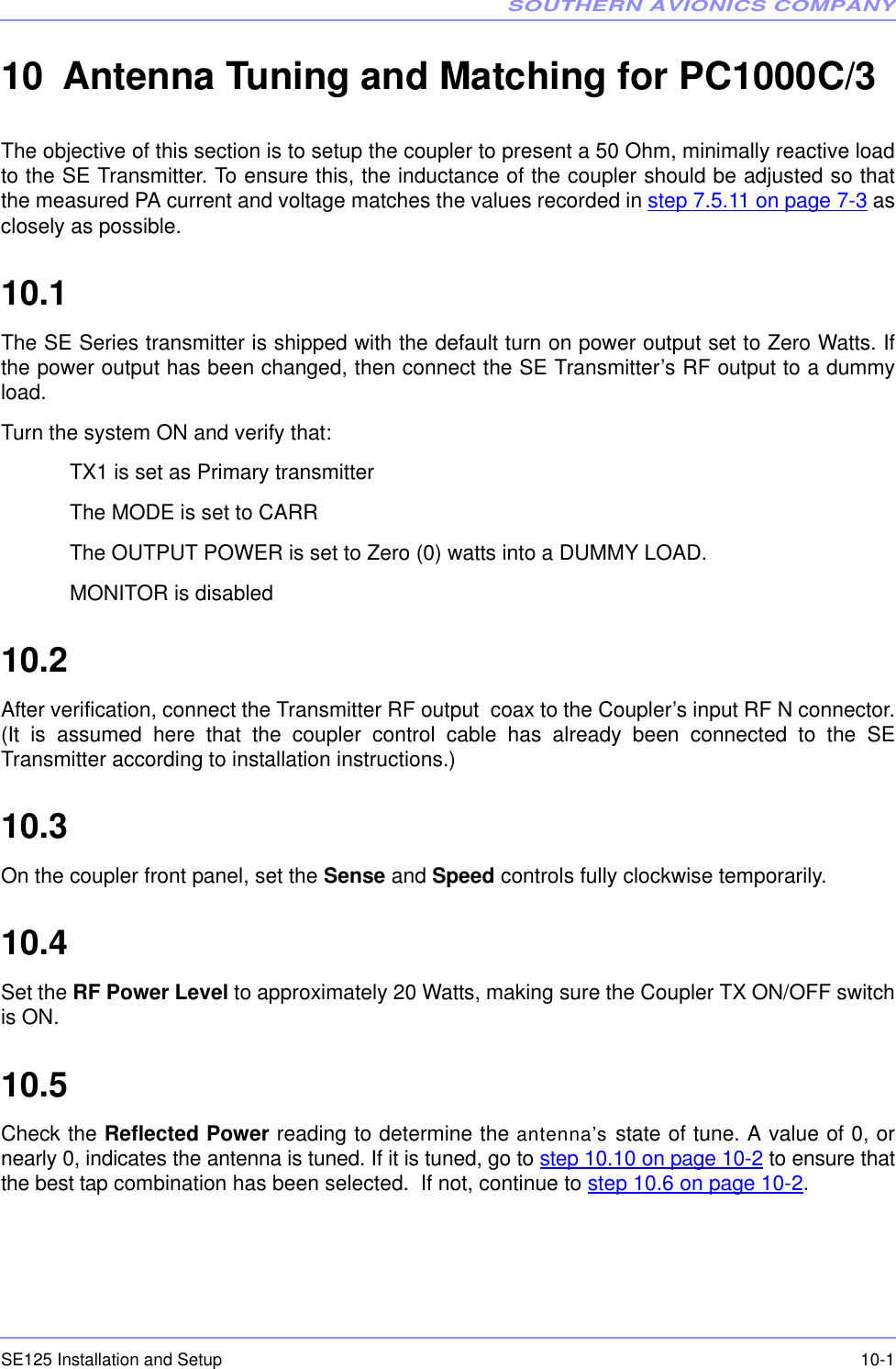SOUTHERN AVIONICS COMPANYSE125 Installation and Setup  10-110 Antenna Tuning and Matching for PC1000C/3 The objective of this section is to setup the coupler to present a 50 Ohm, minimally reactive loadto the SE Transmitter. To ensure this, the inductance of the coupler should be adjusted so thatthe measured PA current and voltage matches the values recorded in step 7.5.11 on page 7-3 asclosely as possible.10.1  The SE Series transmitter is shipped with the default turn on power output set to Zero Watts. Ifthe power output has been changed, then connect the SE Transmitter’s RF output to a dummyload.Turn the system ON and verify that:TX1 is set as Primary transmitter The MODE is set to CARRThe OUTPUT POWER is set to Zero (0) watts into a DUMMY LOAD.MONITOR is disabled10.2  After verification, connect the Transmitter RF output  coax to the Coupler’s input RF N connector.(It is assumed here that the coupler control cable has already been connected to the SETransmitter according to installation instructions.)10.3  On the coupler front panel, set the Sense and Speed controls fully clockwise temporarily.10.4  Set the RF Power Level to approximately 20 Watts, making sure the Coupler TX ON/OFF switchis ON.10.5  Check the Reflected Power reading to determine the antenna’s state of tune. A value of 0, ornearly 0, indicates the antenna is tuned. If it is tuned, go to step 10.10 on page 10-2 to ensure thatthe best tap combination has been selected.  If not, continue to step 10.6 on page 10-2.