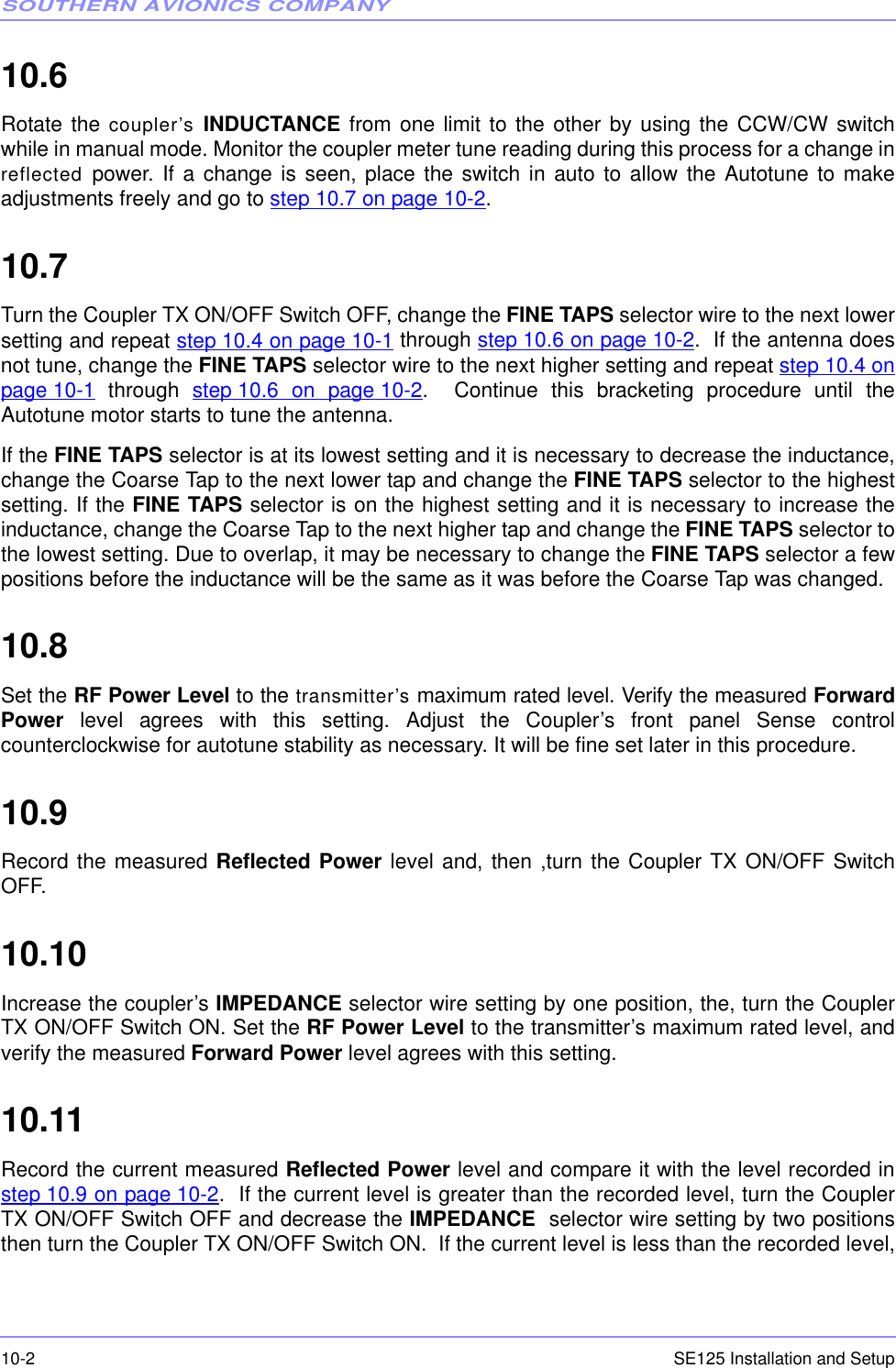 SOUTHERN AVIONICS COMPANYSE125 Installation and Setup10-210.6  Rotate the coupler’s  INDUCTANCE from one limit to the other by using the CCW/CW switchwhile in manual mode. Monitor the coupler meter tune reading during this process for a change inreflected  power. If a change is seen, place the switch in auto to allow the Autotune to makeadjustments freely and go to step 10.7 on page 10-2.10.7  Turn the Coupler TX ON/OFF Switch OFF, change the FINE TAPS selector wire to the next lowersetting and repeat step 10.4 on page 10-1 through step 10.6 on page 10-2.  If the antenna doesnot tune, change the FINE TAPS selector wire to the next higher setting and repeat step 10.4 onpage 10-1 through step 10.6 on page 10-2.  Continue this bracketing procedure until theAutotune motor starts to tune the antenna.If the FINE TAPS selector is at its lowest setting and it is necessary to decrease the inductance,change the Coarse Tap to the next lower tap and change the FINE TAPS selector to the highestsetting. If the FINE TAPS selector is on the highest setting and it is necessary to increase theinductance, change the Coarse Tap to the next higher tap and change the FINE TAPS selector tothe lowest setting. Due to overlap, it may be necessary to change the FINE TAPS selector a fewpositions before the inductance will be the same as it was before the Coarse Tap was changed.10.8  Set the RF Power Level to the transmitter’s maximum rated level. Verify the measured ForwardPower  level agrees with this setting. Adjust the Coupler’s front panel Sense controlcounterclockwise for autotune stability as necessary. It will be fine set later in this procedure.10.9  Record the measured Reflected Power level and, then ,turn the Coupler TX ON/OFF SwitchOFF.10.10  Increase the coupler’s IMPEDANCE selector wire setting by one position, the, turn the CouplerTX ON/OFF Switch ON. Set the RF Power Level to the transmitter’s maximum rated level, andverify the measured Forward Power level agrees with this setting.10.11  Record the current measured Reflected Power level and compare it with the level recorded instep 10.9 on page 10-2.  If the current level is greater than the recorded level, turn the CouplerTX ON/OFF Switch OFF and decrease the IMPEDANCE  selector wire setting by two positionsthen turn the Coupler TX ON/OFF Switch ON.  If the current level is less than the recorded level,