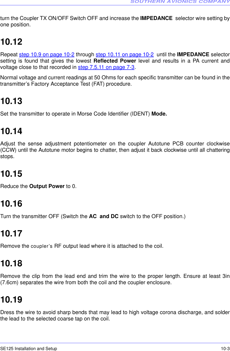 SOUTHERN AVIONICS COMPANYSE125 Installation and Setup  10-3turn the Coupler TX ON/OFF Switch OFF and increase the IMPEDANCE  selector wire setting byone position.10.12  Repeat step 10.9 on page 10-2 through step 10.11 on page 10-2  until the IMPEDANCE selectorsetting is found that gives the lowest Reflected Power level and results in a PA current andvoltage close to that recorded in step 7.5.11 on page 7-3.Normal voltage and current readings at 50 Ohms for each specific transmitter can be found in thetransmitter’s Factory Acceptance Test (FAT) procedure.10.13  Set the transmitter to operate in Morse Code Identifier (IDENT) Mode.10.14  Adjust the sense adjustment potentiometer on the coupler Autotune PCB counter clockwise(CCW) until the Autotune motor begins to chatter, then adjust it back clockwise until all chatteringstops.10.15  Reduce the Output Power to 0.10.16  Turn the transmitter OFF (Switch the AC  and DC switch to the OFF position.)10.17  Remove the coupler’s RF output lead where it is attached to the coil.10.18  Remove the clip from the lead end and trim the wire to the proper length. Ensure at least 3in(7.6cm) separates the wire from both the coil and the coupler enclosure.10.19  Dress the wire to avoid sharp bends that may lead to high voltage corona discharge, and solderthe lead to the selected coarse tap on the coil. 