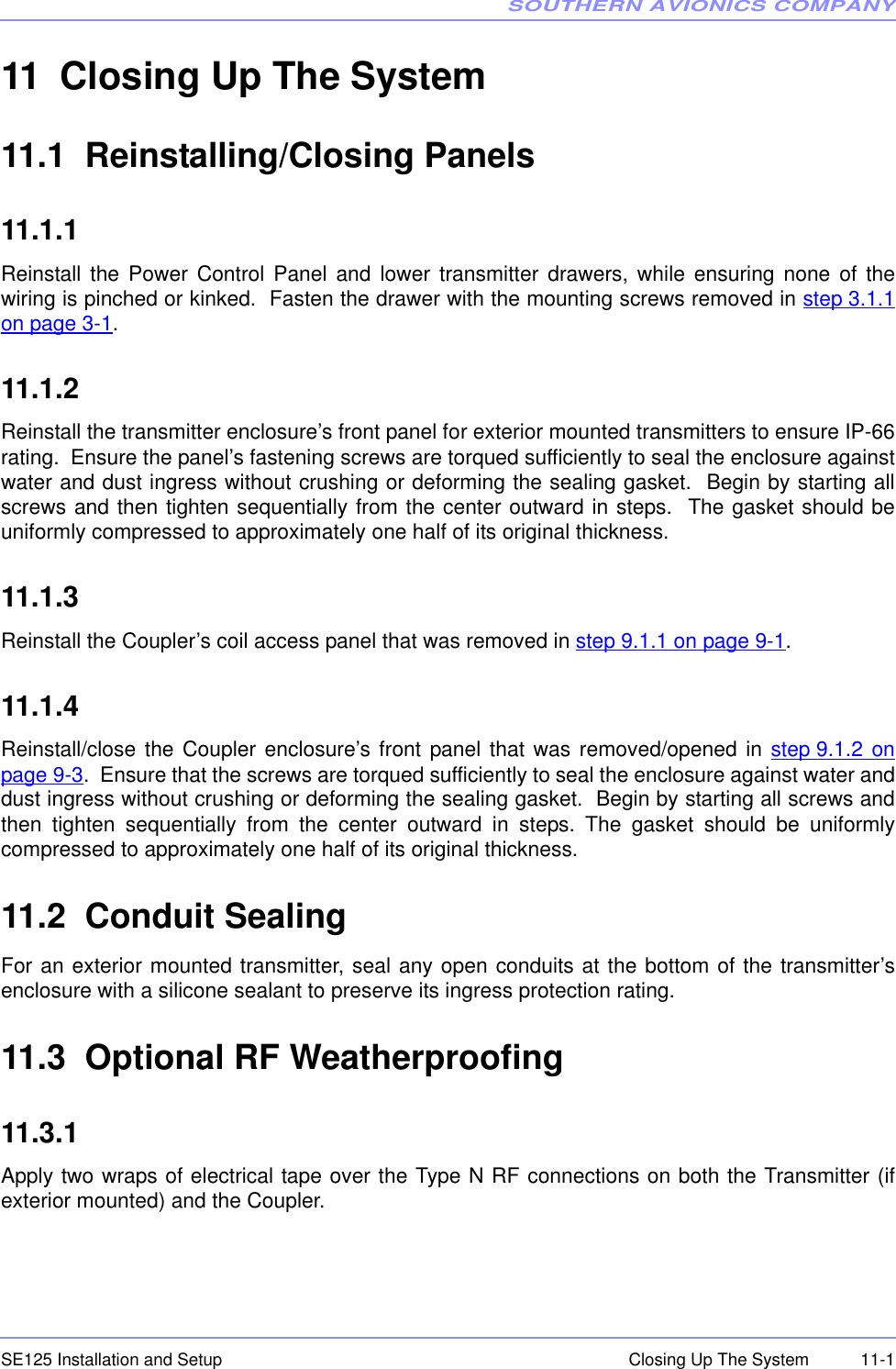 SOUTHERN AVIONICS COMPANYSE125 Installation and Setup  11-1Closing Up The System11 Closing Up The System11.1  Reinstalling/Closing Panels11.1.1   Reinstall the Power Control Panel and lower transmitter drawers, while ensuring none of thewiring is pinched or kinked.  Fasten the drawer with the mounting screws removed in step 3.1.1on page 3-1.11.1.2  Reinstall the transmitter enclosure’s front panel for exterior mounted transmitters to ensure IP-66rating.  Ensure the panel’s fastening screws are torqued sufficiently to seal the enclosure againstwater and dust ingress without crushing or deforming the sealing gasket.  Begin by starting allscrews and then tighten sequentially from the center outward in steps.  The gasket should beuniformly compressed to approximately one half of its original thickness.  11.1.3  Reinstall the Coupler’s coil access panel that was removed in step 9.1.1 on page 9-1.11.1.4  Reinstall/close the Coupler enclosure’s front panel that was removed/opened in step 9.1.2 onpage 9-3.  Ensure that the screws are torqued sufficiently to seal the enclosure against water anddust ingress without crushing or deforming the sealing gasket.  Begin by starting all screws andthen tighten sequentially from the center outward in steps. The gasket should be uniformlycompressed to approximately one half of its original thickness.  11.2  Conduit SealingFor an exterior mounted transmitter, seal any open conduits at the bottom of the transmitter’senclosure with a silicone sealant to preserve its ingress protection rating.11.3  Optional RF Weatherproofing11.3.1   Apply two wraps of electrical tape over the Type N RF connections on both the Transmitter (ifexterior mounted) and the Coupler.