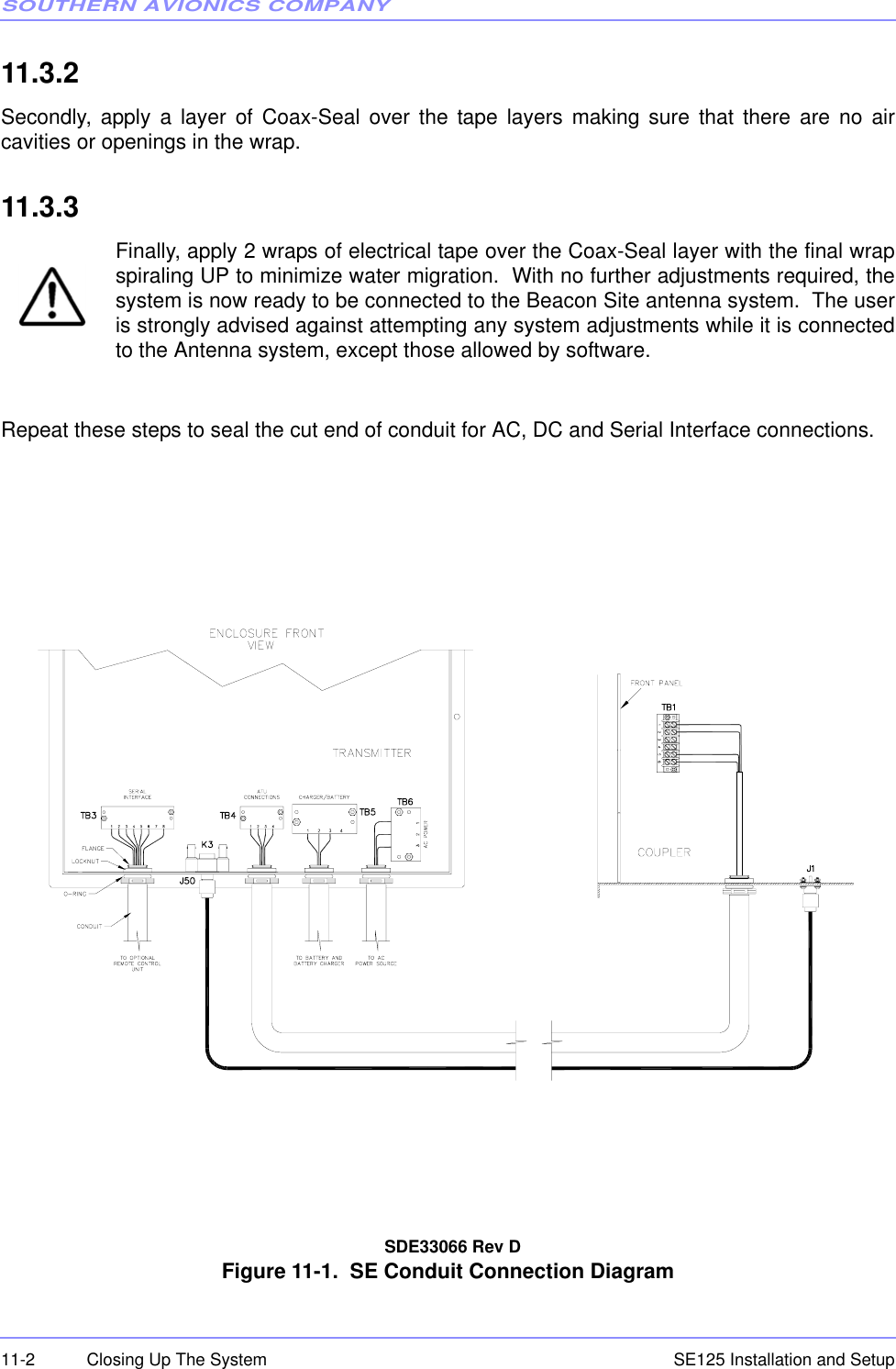 SOUTHERN AVIONICS COMPANYSE125 Installation and Setup11-2 Closing Up The System11.3.2  Secondly, apply a layer of Coax-Seal over the tape layers making sure that there are no aircavities or openings in the wrap.11.3.3   Finally, apply 2 wraps of electrical tape over the Coax-Seal layer with the final wrapspiraling UP to minimize water migration.  With no further adjustments required, thesystem is now ready to be connected to the Beacon Site antenna system.  The useris strongly advised against attempting any system adjustments while it is connectedto the Antenna system, except those allowed by software.Repeat these steps to seal the cut end of conduit for AC, DC and Serial Interface connections.   SDE33066 Rev DFigure 11-1.  SE Conduit Connection Diagram 