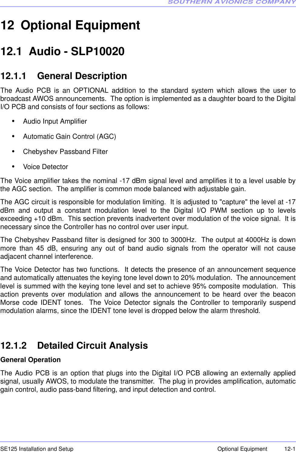 SOUTHERN AVIONICS COMPANYSE125 Installation and Setup  12-1Optional Equipment12 Optional Equipment 12.1  Audio - SLP1002012.1.1    General DescriptionThe Audio PCB is an OPTIONAL addition to the standard system which allows the user tobroadcast AWOS announcements.  The option is implemented as a daughter board to the DigitalI/O PCB and consists of four sections as follows:•Audio Input Amplifier•Automatic Gain Control (AGC)•Chebyshev Passband Filter•Voice DetectorThe Voice amplifier takes the nominal -17 dBm signal level and amplifies it to a level usable bythe AGC section.  The amplifier is common mode balanced with adjustable gain.The AGC circuit is responsible for modulation limiting.  It is adjusted to &quot;capture&quot; the level at -17dBm and output a constant modulation level to the Digital I/O PWM section up to levelsexceeding +10 dBm.  This section prevents inadvertent over modulation of the voice signal.  It isnecessary since the Controller has no control over user input.The Chebyshev Passband filter is designed for 300 to 3000Hz.  The output at 4000Hz is downmore than 45 dB, ensuring any out of band audio signals from the operator will not causeadjacent channel interference.The Voice Detector has two functions.  It detects the presence of an announcement sequenceand automatically attenuates the keying tone level down to 20% modulation.  The announcementlevel is summed with the keying tone level and set to achieve 95% composite modulation.  Thisaction prevents over modulation and allows the announcement to be heard over the beaconMorse code IDENT tones.  The Voice Detector signals the Controller to temporarily suspendmodulation alarms, since the IDENT tone level is dropped below the alarm threshold.12.1.2    Detailed Circuit AnalysisGeneral OperationThe Audio PCB is an option that plugs into the Digital I/O PCB allowing an externally appliedsignal, usually AWOS, to modulate the transmitter.  The plug in provides amplification, automaticgain control, audio pass-band filtering, and input detection and control.