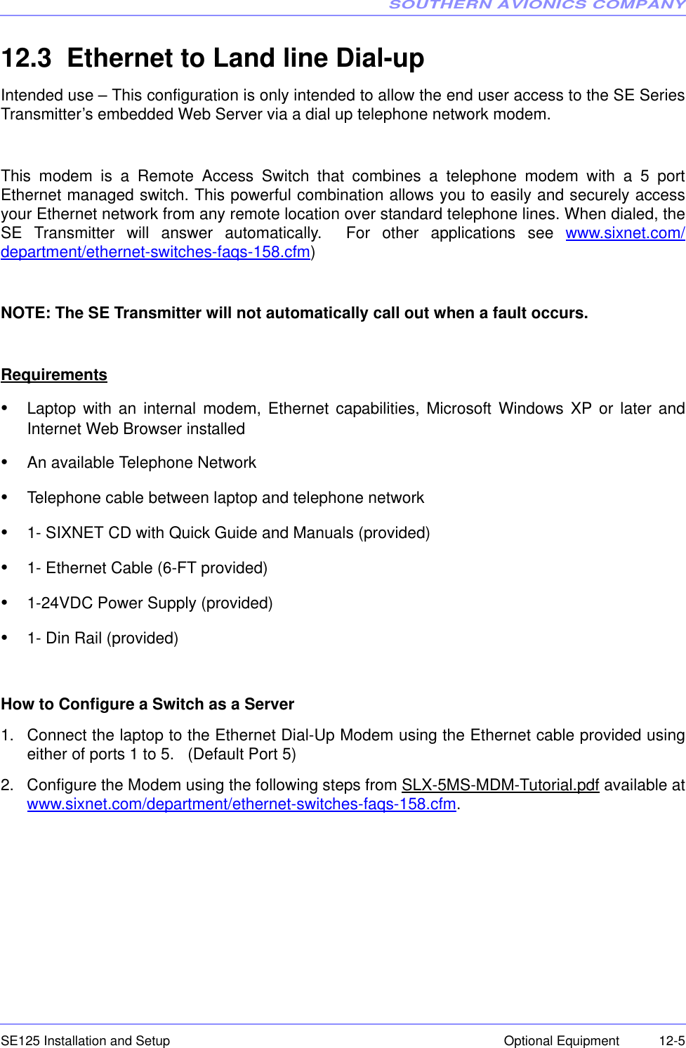 SOUTHERN AVIONICS COMPANYSE125 Installation and Setup  12-5Optional Equipment12.3  Ethernet to Land line Dial-upIntended use – This configuration is only intended to allow the end user access to the SE SeriesTransmitter’s embedded Web Server via a dial up telephone network modem. This modem is a Remote Access Switch that combines a telephone modem with a 5 portEthernet managed switch. This powerful combination allows you to easily and securely accessyour Ethernet network from any remote location over standard telephone lines. When dialed, theSE Transmitter will answer automatically.  For other applications see www.sixnet.com/department/ethernet-switches-faqs-158.cfm)NOTE: The SE Transmitter will not automatically call out when a fault occurs.Requirements•Laptop with an internal modem, Ethernet capabilities, Microsoft Windows XP or later andInternet Web Browser installed•An available Telephone Network•Telephone cable between laptop and telephone network•1- SIXNET CD with Quick Guide and Manuals (provided)•1- Ethernet Cable (6-FT provided)•1-24VDC Power Supply (provided)•1- Din Rail (provided)How to Configure a Switch as a Server1. Connect the laptop to the Ethernet Dial-Up Modem using the Ethernet cable provided usingeither of ports 1 to 5.   (Default Port 5)2. Configure the Modem using the following steps from SLX-5MS-MDM-Tutorial.pdf available atwww.sixnet.com/department/ethernet-switches-faqs-158.cfm.