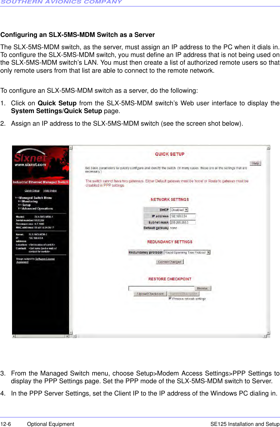 SOUTHERN AVIONICS COMPANYSE125 Installation and Setup12-6 Optional Equipment Configuring an SLX-5MS-MDM Switch as a ServerThe SLX-5MS-MDM switch, as the server, must assign an IP address to the PC when it dials in.To configure the SLX-5MS-MDM switch, you must define an IP address that is not being used onthe SLX-5MS-MDM switch’s LAN. You must then create a list of authorized remote users so thatonly remote users from that list are able to connect to the remote network.To configure an SLX-5MS-MDM switch as a server, do the following:1. Click on Quick Setup from the SLX-5MS-MDM switch’s Web user interface to display theSystem Settings/Quick Setup page.2. Assign an IP address to the SLX-5MS-MDM switch (see the screen shot below). 3. From the Managed Switch menu, choose Setup&gt;Modem Access Settings&gt;PPP Settings todisplay the PPP Settings page. Set the PPP mode of the SLX-5MS-MDM switch to Server.4. In the PPP Server Settings, set the Client IP to the IP address of the Windows PC dialing in.