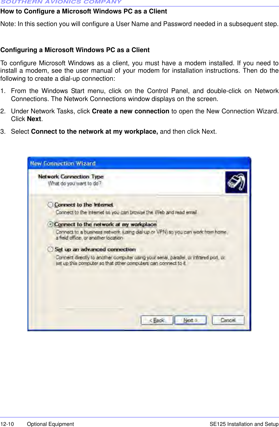 SOUTHERN AVIONICS COMPANYSE125 Installation and Setup12-10 Optional EquipmentHow to Configure a Microsoft Windows PC as a Client  Note: In this section you will configure a User Name and Password needed in a subsequent step.Configuring a Microsoft Windows PC as a Client To configure Microsoft Windows as a client, you must have a modem installed. If you need toinstall a modem, see the user manual of your modem for installation instructions. Then do thefollowing to create a dial-up connection:  1. From the Windows Start menu, click on the Control Panel, and double-click on NetworkConnections. The Network Connections window displays on the screen.2. Under Network Tasks, click Create a new connection to open the New Connection Wizard.Click Next.3. Select Connect to the network at my workplace, and then click Next.