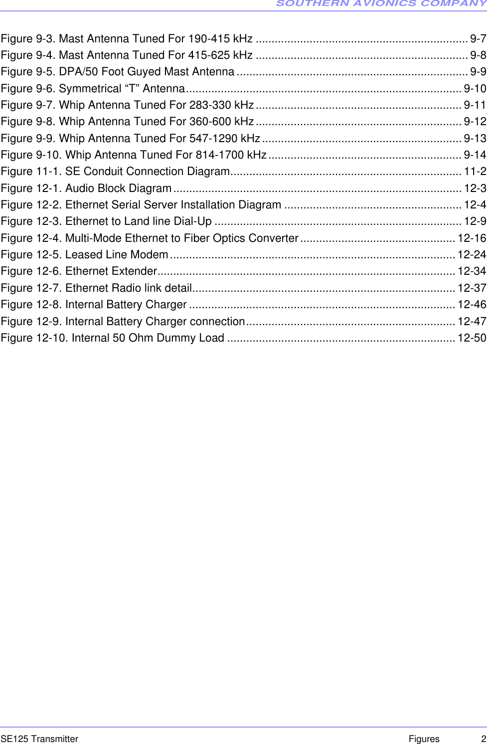 SOUTHERN AVIONICS COMPANYSE125 Transmitter 2FiguresFigure 9-3. Mast Antenna Tuned For 190-415 kHz ...................................................................9-7Figure 9-4. Mast Antenna Tuned For 415-625 kHz ...................................................................9-8Figure 9-5. DPA/50 Foot Guyed Mast Antenna .........................................................................9-9Figure 9-6. Symmetrical “T” Antenna....................................................................................... 9-10Figure 9-7. Whip Antenna Tuned For 283-330 kHz................................................................. 9-11Figure 9-8. Whip Antenna Tuned For 360-600 kHz................................................................. 9-12Figure 9-9. Whip Antenna Tuned For 547-1290 kHz............................................................... 9-13Figure 9-10. Whip Antenna Tuned For 814-1700 kHz............................................................. 9-14Figure 11-1. SE Conduit Connection Diagram......................................................................... 11-2Figure 12-1. Audio Block Diagram...........................................................................................12-3Figure 12-2. Ethernet Serial Server Installation Diagram ........................................................ 12-4Figure 12-3. Ethernet to Land line Dial-Up ..............................................................................12-9Figure 12-4. Multi-Mode Ethernet to Fiber Optics Converter................................................. 12-16Figure 12-5. Leased Line Modem..........................................................................................12-24Figure 12-6. Ethernet Extender.............................................................................................. 12-34Figure 12-7. Ethernet Radio link detail...................................................................................12-37Figure 12-8. Internal Battery Charger .................................................................................... 12-46Figure 12-9. Internal Battery Charger connection..................................................................12-47Figure 12-10. Internal 50 Ohm Dummy Load ........................................................................ 12-50