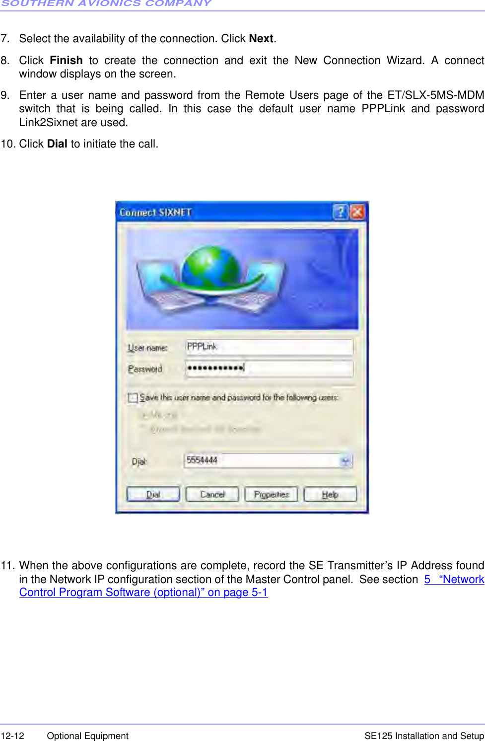 SOUTHERN AVIONICS COMPANYSE125 Installation and Setup12-12 Optional Equipment7. Select the availability of the connection. Click Next.8. Click  Finish to create the connection and exit the New Connection Wizard. A connectwindow displays on the screen.9. Enter a user name and password from the Remote Users page of the ET/SLX-5MS-MDMswitch that is being called. In this case the default user name PPPLink and passwordLink2Sixnet are used.10. Click Dial to initiate the call. 11. When the above configurations are complete, record the SE Transmitter’s IP Address foundin the Network IP configuration section of the Master Control panel.  See section  5 “NetworkControl Program Software (optional)” on page 5-1