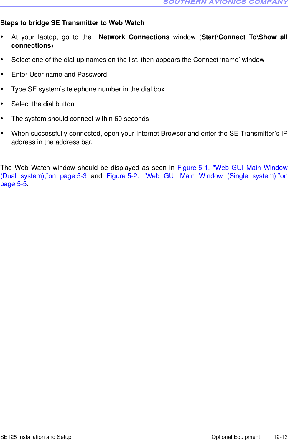 SOUTHERN AVIONICS COMPANYSE125 Installation and Setup  12-13Optional EquipmentSteps to bridge SE Transmitter to Web Watch•At your laptop, go to the  Network Connections window (Start\Connect To\Show allconnections)•Select one of the dial-up names on the list, then appears the Connect ‘name’ window•Enter User name and Password•Type SE system’s telephone number in the dial box•Select the dial button•The system should connect within 60 seconds•When successfully connected, open your Internet Browser and enter the SE Transmitter’s IPaddress in the address bar.The Web Watch window should be displayed as seen in Figure 5-1. &quot;Web GUI Main Window(Dual system),”on page 5-3 and Figure 5-2. &quot;Web GUI Main Window (Single system),”onpage 5-5.