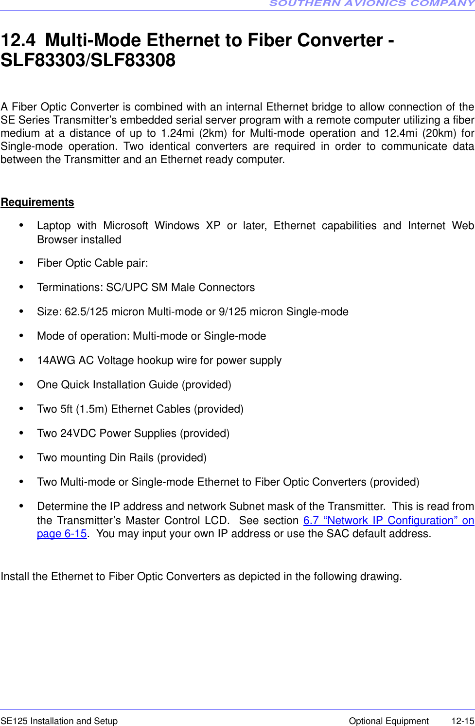 SOUTHERN AVIONICS COMPANYSE125 Installation and Setup  12-15Optional Equipment12.4 Multi-Mode Ethernet to Fiber Converter - SLF83303/SLF83308A Fiber Optic Converter is combined with an internal Ethernet bridge to allow connection of theSE Series Transmitter’s embedded serial server program with a remote computer utilizing a fibermedium at a distance of up to 1.24mi (2km) for Multi-mode operation and 12.4mi (20km) forSingle-mode operation. Two identical converters are required in order to communicate databetween the Transmitter and an Ethernet ready computer.Requirements•Laptop with Microsoft Windows XP or later, Ethernet capabilities and Internet WebBrowser installed•Fiber Optic Cable pair:•Terminations: SC/UPC SM Male Connectors•Size: 62.5/125 micron Multi-mode or 9/125 micron Single-mode•Mode of operation: Multi-mode or Single-mode•14AWG AC Voltage hookup wire for power supply•One Quick Installation Guide (provided)•Two 5ft (1.5m) Ethernet Cables (provided)•Two 24VDC Power Supplies (provided)•Two mounting Din Rails (provided)•Two Multi-mode or Single-mode Ethernet to Fiber Optic Converters (provided)•Determine the IP address and network Subnet mask of the Transmitter.  This is read fromthe Transmitter’s Master Control LCD.  See section 6.7 “Network IP Configuration” onpage 6-15.  You may input your own IP address or use the SAC default address.Install the Ethernet to Fiber Optic Converters as depicted in the following drawing.