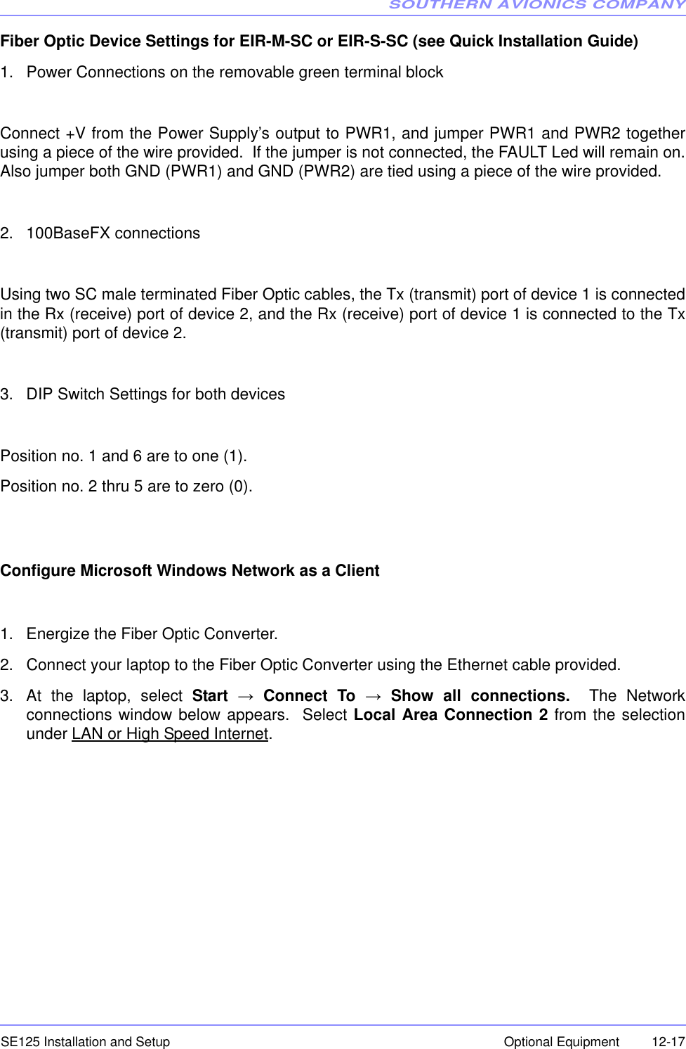 SOUTHERN AVIONICS COMPANYSE125 Installation and Setup  12-17Optional EquipmentFiber Optic Device Settings for EIR-M-SC or EIR-S-SC (see Quick Installation Guide)1. Power Connections on the removable green terminal blockConnect +V from the Power Supply’s output to PWR1, and jumper PWR1 and PWR2 togetherusing a piece of the wire provided.  If the jumper is not connected, the FAULT Led will remain on.Also jumper both GND (PWR1) and GND (PWR2) are tied using a piece of the wire provided.2. 100BaseFX connectionsUsing two SC male terminated Fiber Optic cables, the Tx (transmit) port of device 1 is connectedin the Rx (receive) port of device 2, and the Rx (receive) port of device 1 is connected to the Tx(transmit) port of device 2.3. DIP Switch Settings for both devicesPosition no. 1 and 6 are to one (1).Position no. 2 thru 5 are to zero (0).Configure Microsoft Windows Network as a Client1. Energize the Fiber Optic Converter.2. Connect your laptop to the Fiber Optic Converter using the Ethernet cable provided.3. At the laptop, select Start → Connect To → Show all connections.  The Networkconnections window below appears.  Select Local Area Connection 2 from the selectionunder LAN or High Speed Internet.