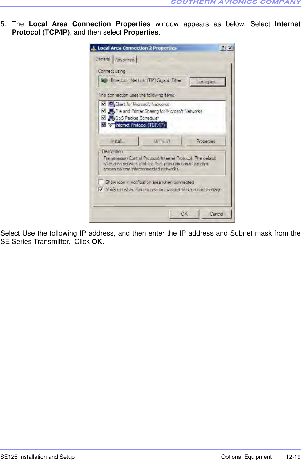 SOUTHERN AVIONICS COMPANYSE125 Installation and Setup  12-19Optional Equipment5. The  Local Area Connection Properties window appears as below. Select InternetProtocol (TCP/IP), and then select Properties.Select Use the following IP address, and then enter the IP address and Subnet mask from theSE Series Transmitter.  Click OK.