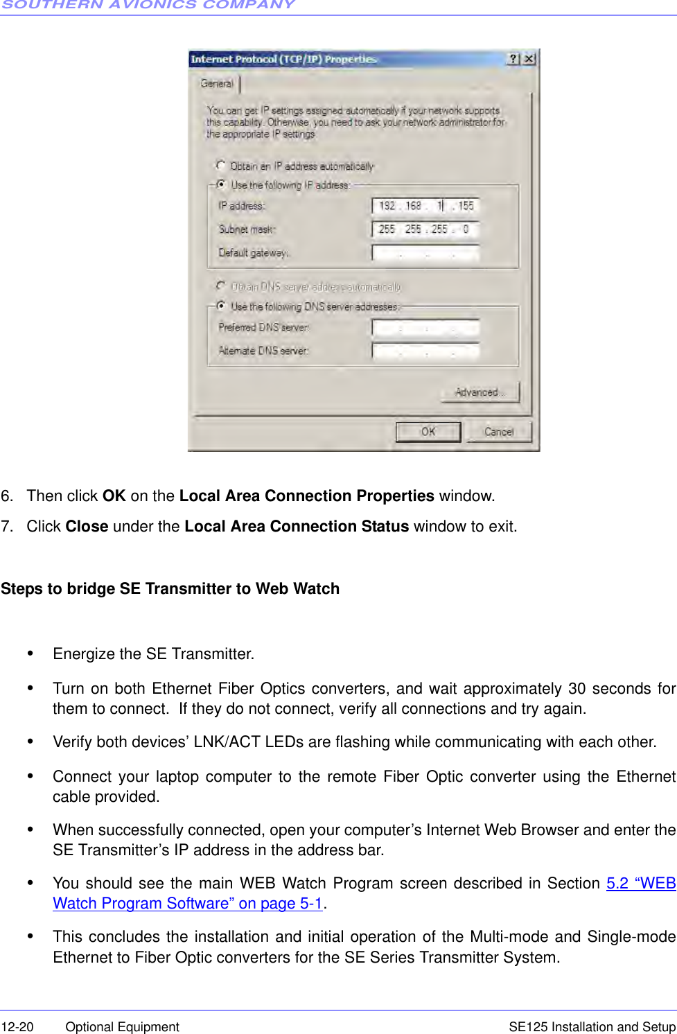 SOUTHERN AVIONICS COMPANYSE125 Installation and Setup12-20 Optional Equipment6. Then click OK on the Local Area Connection Properties window.7. Click Close under the Local Area Connection Status window to exit.Steps to bridge SE Transmitter to Web Watch•Energize the SE Transmitter.•Turn on both Ethernet Fiber Optics converters, and wait approximately 30 seconds forthem to connect.  If they do not connect, verify all connections and try again.•Verify both devices’ LNK/ACT LEDs are flashing while communicating with each other.•Connect your laptop computer to the remote Fiber Optic converter using the Ethernetcable provided.•When successfully connected, open your computer’s Internet Web Browser and enter theSE Transmitter’s IP address in the address bar.•You should see the main WEB Watch Program screen described in Section 5.2 “WEBWatch Program Software” on page 5-1.•This concludes the installation and initial operation of the Multi-mode and Single-modeEthernet to Fiber Optic converters for the SE Series Transmitter System.