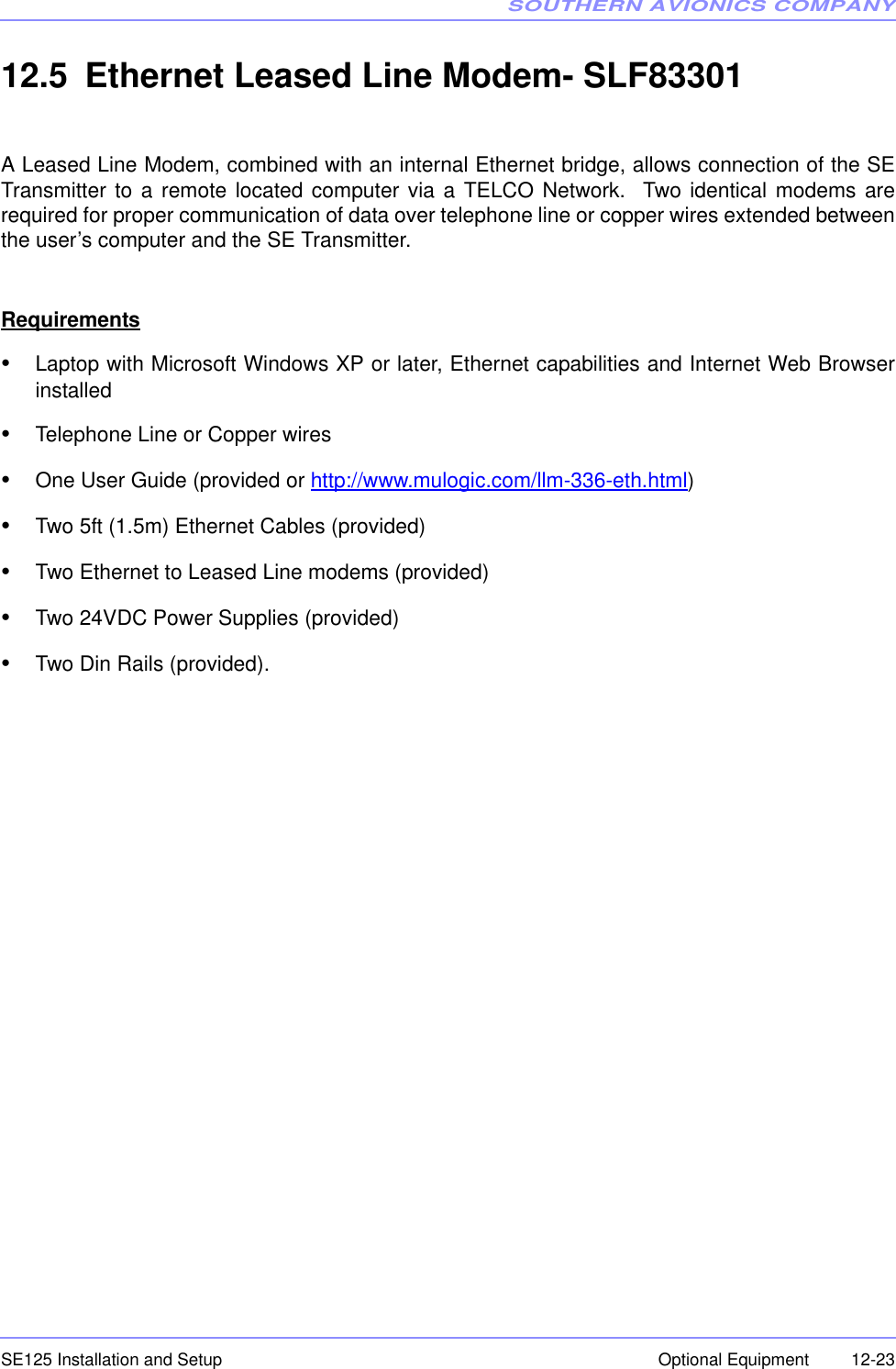 SOUTHERN AVIONICS COMPANYSE125 Installation and Setup  12-23Optional Equipment12.5 Ethernet Leased Line Modem- SLF83301A Leased Line Modem, combined with an internal Ethernet bridge, allows connection of the SETransmitter to a remote located computer via a TELCO Network.  Two identical modems arerequired for proper communication of data over telephone line or copper wires extended betweenthe user’s computer and the SE Transmitter.Requirements•Laptop with Microsoft Windows XP or later, Ethernet capabilities and Internet Web Browserinstalled•Telephone Line or Copper wires•One User Guide (provided or http://www.mulogic.com/llm-336-eth.html)•Two 5ft (1.5m) Ethernet Cables (provided)•Two Ethernet to Leased Line modems (provided)•Two 24VDC Power Supplies (provided)•Two Din Rails (provided).