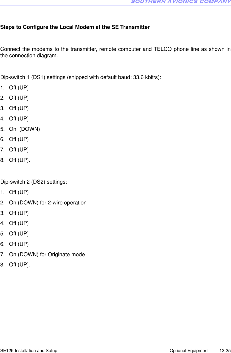 SOUTHERN AVIONICS COMPANYSE125 Installation and Setup  12-25Optional EquipmentSteps to Configure the Local Modem at the SE TransmitterConnect the modems to the transmitter, remote computer and TELCO phone line as shown inthe connection diagram.Dip-switch 1 (DS1) settings (shipped with default baud: 33.6 kbit/s):1. Off (UP)2. Off (UP)3. Off (UP)4. Off (UP)5. On  (DOWN)6. Off (UP)7. Off (UP)8. Off (UP).Dip-switch 2 (DS2) settings:1. Off (UP)2. On (DOWN) for 2-wire operation3. Off (UP)4. Off (UP)5. Off (UP)6. Off (UP)7. On (DOWN) for Originate mode8. Off (UP).