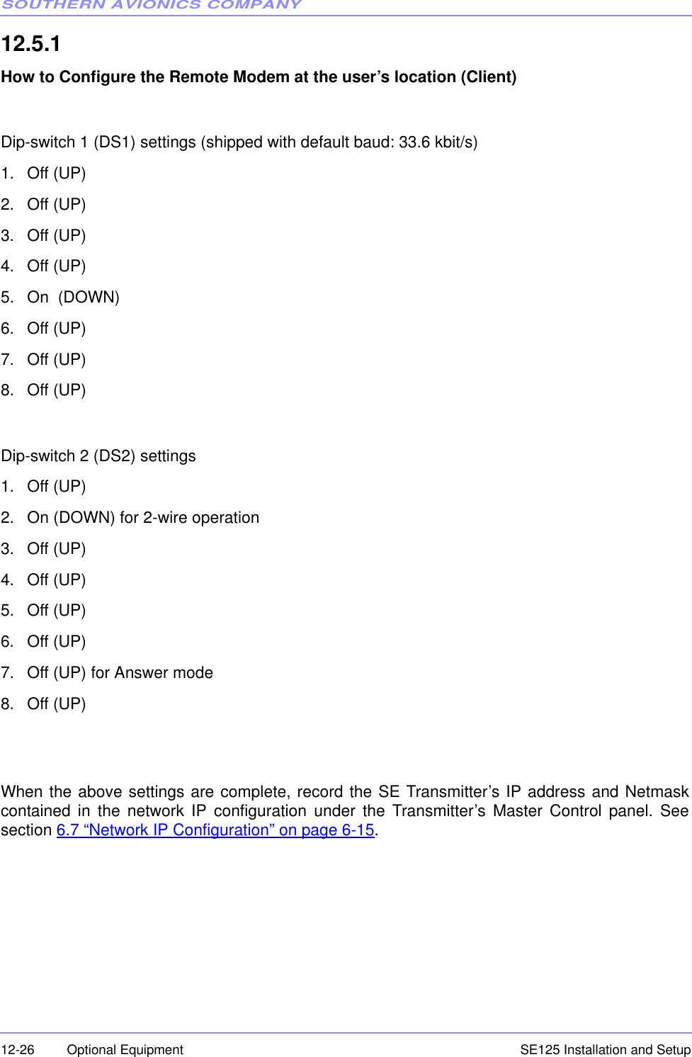 SOUTHERN AVIONICS COMPANYSE125 Installation and Setup12-26 Optional Equipment12.5.1  How to Configure the Remote Modem at the user’s location (Client)Dip-switch 1 (DS1) settings (shipped with default baud: 33.6 kbit/s)1. Off (UP)2. Off (UP)3. Off (UP)4. Off (UP)5. On  (DOWN)6. Off (UP)7. Off (UP)8. Off (UP)Dip-switch 2 (DS2) settings1. Off (UP)2. On (DOWN) for 2-wire operation3. Off (UP)4. Off (UP)5. Off (UP)6. Off (UP)7. Off (UP) for Answer mode8. Off (UP)When the above settings are complete, record the SE Transmitter’s IP address and Netmaskcontained in the network IP configuration under the Transmitter’s Master Control panel. Seesection 6.7 “Network IP Configuration” on page 6-15.