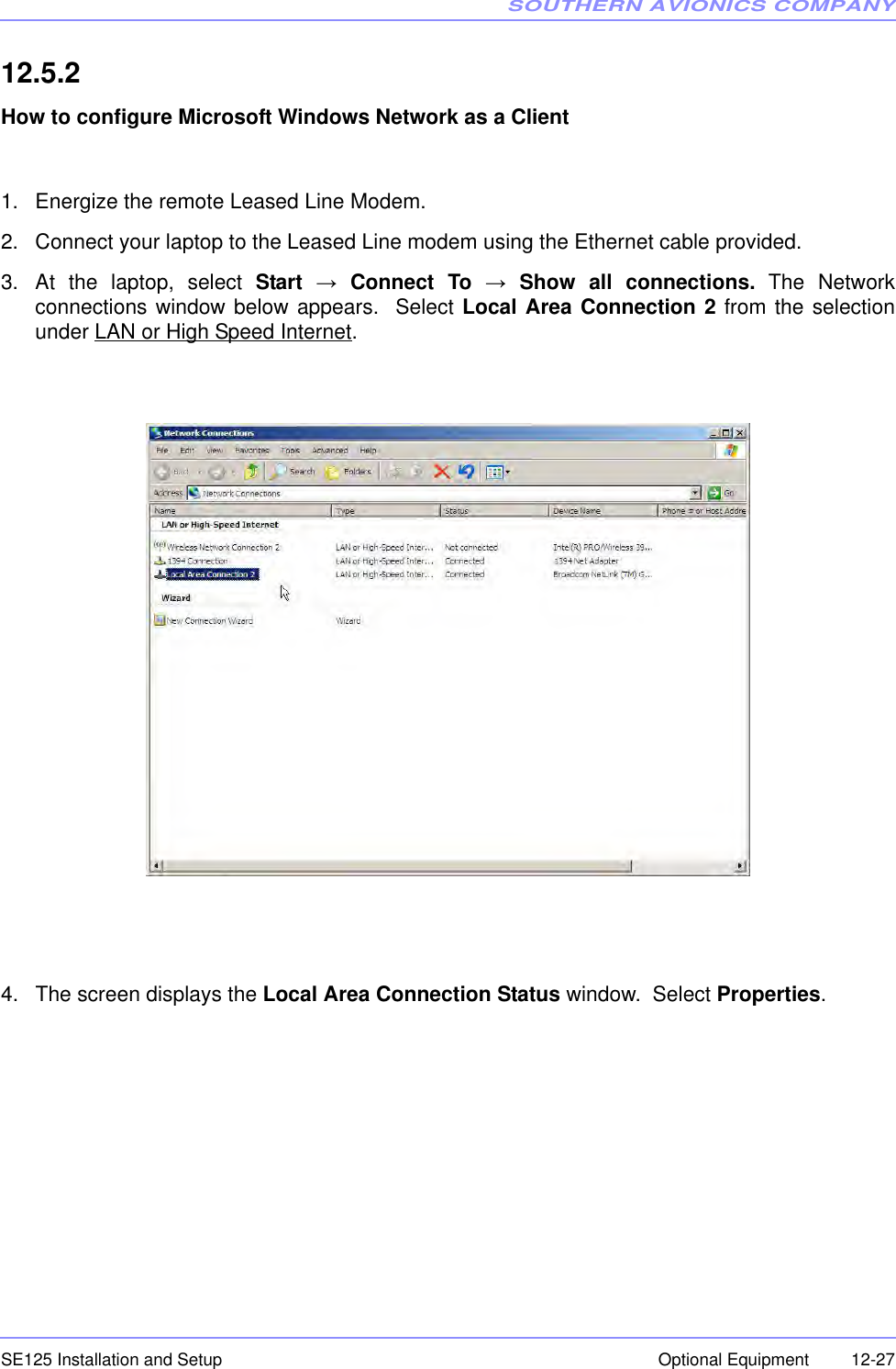 SOUTHERN AVIONICS COMPANYSE125 Installation and Setup  12-27Optional Equipment12.5.2  How to configure Microsoft Windows Network as a Client1. Energize the remote Leased Line Modem.2. Connect your laptop to the Leased Line modem using the Ethernet cable provided.3. At the laptop, select Start → Connect To → Show all connections. The Networkconnections window below appears.  Select Local Area Connection 2 from the selectionunder LAN or High Speed Internet.4. The screen displays the Local Area Connection Status window.  Select Properties.