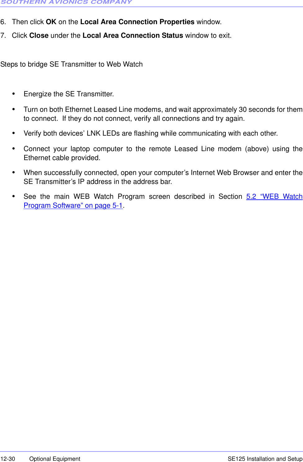 SOUTHERN AVIONICS COMPANYSE125 Installation and Setup12-30 Optional Equipment6. Then click OK on the Local Area Connection Properties window.7. Click Close under the Local Area Connection Status window to exit.Steps to bridge SE Transmitter to Web Watch•Energize the SE Transmitter.•Turn on both Ethernet Leased Line modems, and wait approximately 30 seconds for themto connect.  If they do not connect, verify all connections and try again.•Verify both devices’ LNK LEDs are flashing while communicating with each other.•Connect your laptop computer to the remote Leased Line modem (above) using theEthernet cable provided.•When successfully connected, open your computer’s Internet Web Browser and enter theSE Transmitter’s IP address in the address bar.•See the main WEB Watch Program screen described in Section 5.2 “WEB WatchProgram Software” on page 5-1.