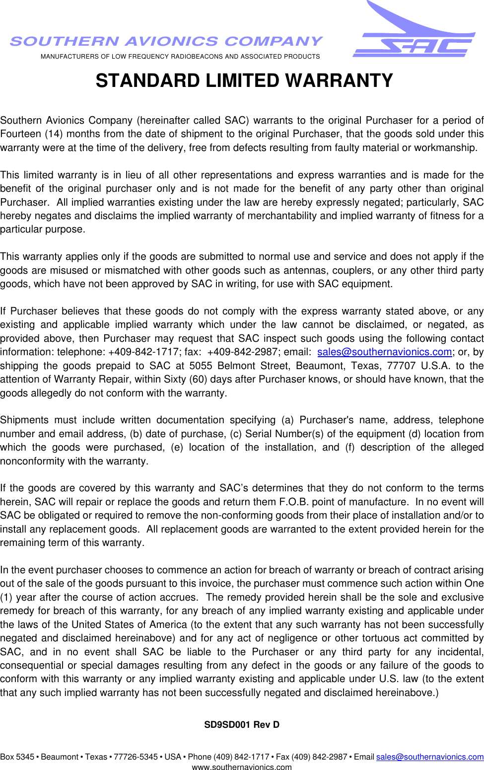 Box 5345 • Beaumont • Texas • 77726-5345 • USA • Phone (409) 842-1717 • Fax (409) 842-2987 • Email sales@southernavionics.comwww.southernavionics.comMANUFACTURERS OF LOW FREQUENCY RADIOBEACONS AND ASSOCIATED PRODUCTSSOUTHERN AVIONICS COMPANY STANDARD LIMITED WARRANTYSouthern Avionics Company (hereinafter called SAC) warrants to the original Purchaser for a period ofFourteen (14) months from the date of shipment to the original Purchaser, that the goods sold under thiswarranty were at the time of the delivery, free from defects resulting from faulty material or workmanship.  This limited warranty is in lieu of all other representations and express warranties and is made for thebenefit of the original purchaser only and is not made for the benefit of any party other than originalPurchaser.  All implied warranties existing under the law are hereby expressly negated; particularly, SAChereby negates and disclaims the implied warranty of merchantability and implied warranty of fitness for aparticular purpose. This warranty applies only if the goods are submitted to normal use and service and does not apply if thegoods are misused or mismatched with other goods such as antennas, couplers, or any other third partygoods, which have not been approved by SAC in writing, for use with SAC equipment.If Purchaser believes that these goods do not comply with the express warranty stated above, or anyexisting and applicable implied warranty which under the law cannot be disclaimed, or negated, asprovided above, then Purchaser may request that SAC inspect such goods using the following contactinformation: telephone: +409-842-1717; fax:  +409-842-2987; email:  sales@southernavionics.com; or, byshipping the goods prepaid to SAC at 5055 Belmont Street, Beaumont, Texas, 77707 U.S.A. to theattention of Warranty Repair, within Sixty (60) days after Purchaser knows, or should have known, that thegoods allegedly do not conform with the warranty.  Shipments must include written documentation specifying (a) Purchaser&apos;s name, address, telephonenumber and email address, (b) date of purchase, (c) Serial Number(s) of the equipment (d) location fromwhich the goods were purchased, (e) location of the installation, and (f) description of the allegednonconformity with the warranty.  If the goods are covered by this warranty and SAC’s determines that they do not conform to the termsherein, SAC will repair or replace the goods and return them F.O.B. point of manufacture.  In no event willSAC be obligated or required to remove the non-conforming goods from their place of installation and/or toinstall any replacement goods.  All replacement goods are warranted to the extent provided herein for theremaining term of this warranty.In the event purchaser chooses to commence an action for breach of warranty or breach of contract arisingout of the sale of the goods pursuant to this invoice, the purchaser must commence such action within One(1) year after the course of action accrues.  The remedy provided herein shall be the sole and exclusiveremedy for breach of this warranty, for any breach of any implied warranty existing and applicable underthe laws of the United States of America (to the extent that any such warranty has not been successfullynegated and disclaimed hereinabove) and for any act of negligence or other tortuous act committed bySAC, and in no event shall SAC be liable to the Purchaser or any third party for any incidental,consequential or special damages resulting from any defect in the goods or any failure of the goods toconform with this warranty or any implied warranty existing and applicable under U.S. law (to the extentthat any such implied warranty has not been successfully negated and disclaimed hereinabove.)SD9SD001 Rev D