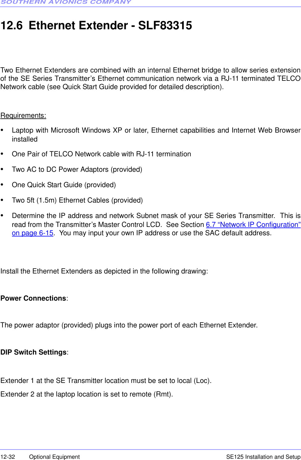SOUTHERN AVIONICS COMPANYSE125 Installation and Setup12-32 Optional Equipment12.6 Ethernet Extender - SLF83315Two Ethernet Extenders are combined with an internal Ethernet bridge to allow series extensionof the SE Series Transmitter’s Ethernet communication network via a RJ-11 terminated TELCONetwork cable (see Quick Start Guide provided for detailed description).Requirements:•Laptop with Microsoft Windows XP or later, Ethernet capabilities and Internet Web Browserinstalled•One Pair of TELCO Network cable with RJ-11 termination•Two AC to DC Power Adaptors (provided)•One Quick Start Guide (provided)•Two 5ft (1.5m) Ethernet Cables (provided)•Determine the IP address and network Subnet mask of your SE Series Transmitter.  This isread from the Transmitter’s Master Control LCD.  See Section 6.7 “Network IP Configuration”on page 6-15.  You may input your own IP address or use the SAC default address.Install the Ethernet Extenders as depicted in the following drawing:Power Connections:The power adaptor (provided) plugs into the power port of each Ethernet Extender.DIP Switch Settings:Extender 1 at the SE Transmitter location must be set to local (Loc).Extender 2 at the laptop location is set to remote (Rmt).