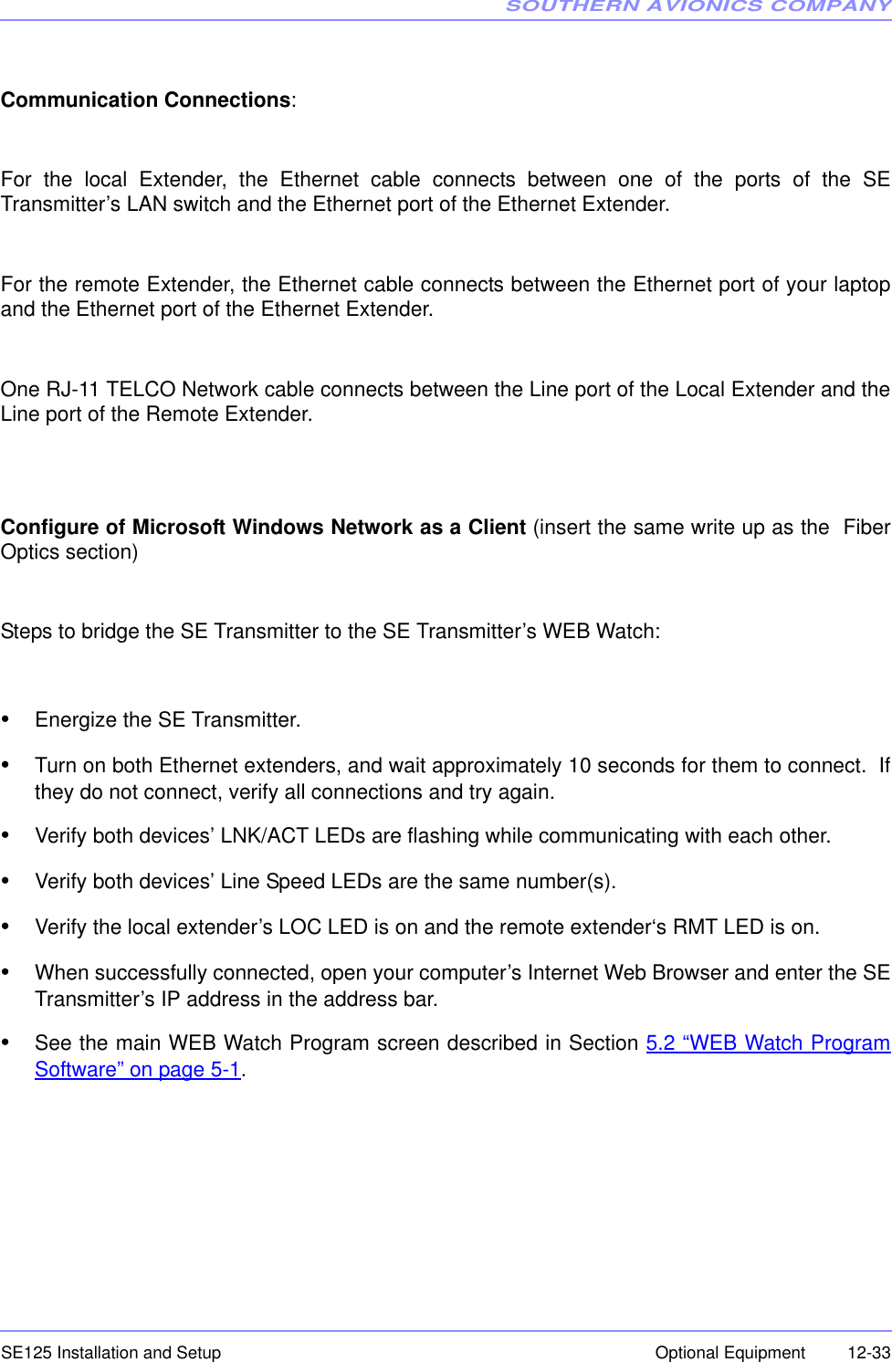 SOUTHERN AVIONICS COMPANYSE125 Installation and Setup  12-33Optional EquipmentCommunication Connections: For the local Extender, the Ethernet cable connects between one of the ports of the SETransmitter’s LAN switch and the Ethernet port of the Ethernet Extender.For the remote Extender, the Ethernet cable connects between the Ethernet port of your laptopand the Ethernet port of the Ethernet Extender.One RJ-11 TELCO Network cable connects between the Line port of the Local Extender and theLine port of the Remote Extender.Configure of Microsoft Windows Network as a Client (insert the same write up as the  FiberOptics section)Steps to bridge the SE Transmitter to the SE Transmitter’s WEB Watch:•Energize the SE Transmitter.•Turn on both Ethernet extenders, and wait approximately 10 seconds for them to connect.  Ifthey do not connect, verify all connections and try again.•Verify both devices’ LNK/ACT LEDs are flashing while communicating with each other.•Verify both devices’ Line Speed LEDs are the same number(s).•Verify the local extender’s LOC LED is on and the remote extender‘s RMT LED is on.•When successfully connected, open your computer’s Internet Web Browser and enter the SETransmitter’s IP address in the address bar.•See the main WEB Watch Program screen described in Section 5.2 “WEB Watch ProgramSoftware” on page 5-1.