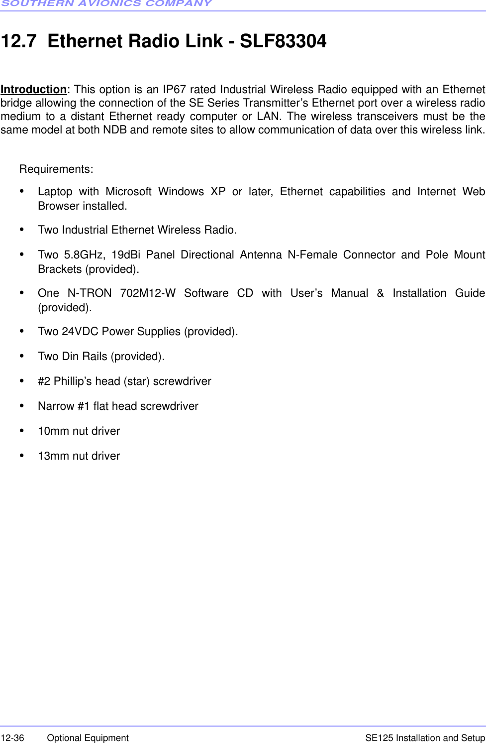SOUTHERN AVIONICS COMPANYSE125 Installation and Setup12-36 Optional Equipment12.7  Ethernet Radio Link - SLF83304Introduction: This option is an IP67 rated Industrial Wireless Radio equipped with an Ethernetbridge allowing the connection of the SE Series Transmitter’s Ethernet port over a wireless radiomedium to a distant Ethernet ready computer or LAN. The wireless transceivers must be thesame model at both NDB and remote sites to allow communication of data over this wireless link.Requirements:•Laptop with Microsoft Windows XP or later, Ethernet capabilities and Internet WebBrowser installed. •Two Industrial Ethernet Wireless Radio.•Two 5.8GHz, 19dBi Panel Directional Antenna N-Female Connector and Pole MountBrackets (provided).•One N-TRON 702M12-W Software CD with User’s Manual &amp; Installation Guide(provided).•Two 24VDC Power Supplies (provided).•Two Din Rails (provided).•#2 Phillip’s head (star) screwdriver•Narrow #1 flat head screwdriver•10mm nut driver•13mm nut driver