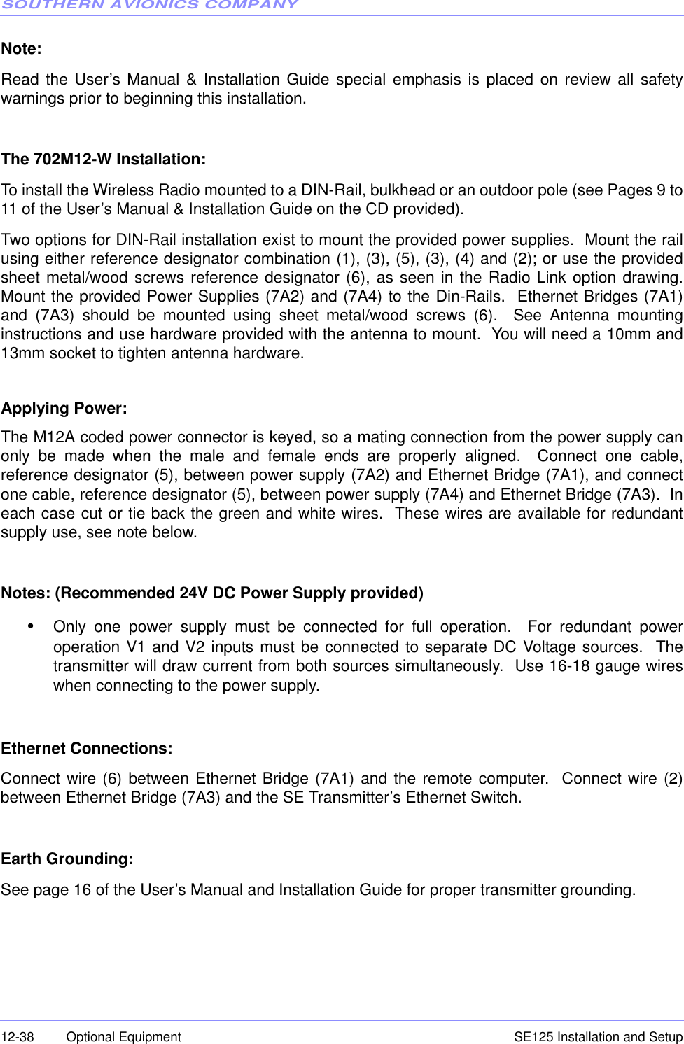 SOUTHERN AVIONICS COMPANYSE125 Installation and Setup12-38 Optional EquipmentNote: Read the User’s Manual &amp; Installation Guide special emphasis is placed on review all safetywarnings prior to beginning this installation.The 702M12-W Installation:To install the Wireless Radio mounted to a DIN-Rail, bulkhead or an outdoor pole (see Pages 9 to11 of the User’s Manual &amp; Installation Guide on the CD provided).  Two options for DIN-Rail installation exist to mount the provided power supplies.  Mount the railusing either reference designator combination (1), (3), (5), (3), (4) and (2); or use the providedsheet metal/wood screws reference designator (6), as seen in the Radio Link option drawing.Mount the provided Power Supplies (7A2) and (7A4) to the Din-Rails.  Ethernet Bridges (7A1)and (7A3) should be mounted using sheet metal/wood screws (6).  See Antenna mountinginstructions and use hardware provided with the antenna to mount.  You will need a 10mm and13mm socket to tighten antenna hardware.Applying Power:The M12A coded power connector is keyed, so a mating connection from the power supply canonly be made when the male and female ends are properly aligned.  Connect one cable,reference designator (5), between power supply (7A2) and Ethernet Bridge (7A1), and connectone cable, reference designator (5), between power supply (7A4) and Ethernet Bridge (7A3).  Ineach case cut or tie back the green and white wires.  These wires are available for redundantsupply use, see note below.Notes: (Recommended 24V DC Power Supply provided)•Only one power supply must be connected for full operation.  For redundant poweroperation V1 and V2 inputs must be connected to separate DC Voltage sources.  Thetransmitter will draw current from both sources simultaneously.  Use 16-18 gauge wireswhen connecting to the power supply.Ethernet Connections:Connect wire (6) between Ethernet Bridge (7A1) and the remote computer.  Connect wire (2)between Ethernet Bridge (7A3) and the SE Transmitter’s Ethernet Switch.Earth Grounding:See page 16 of the User’s Manual and Installation Guide for proper transmitter grounding.