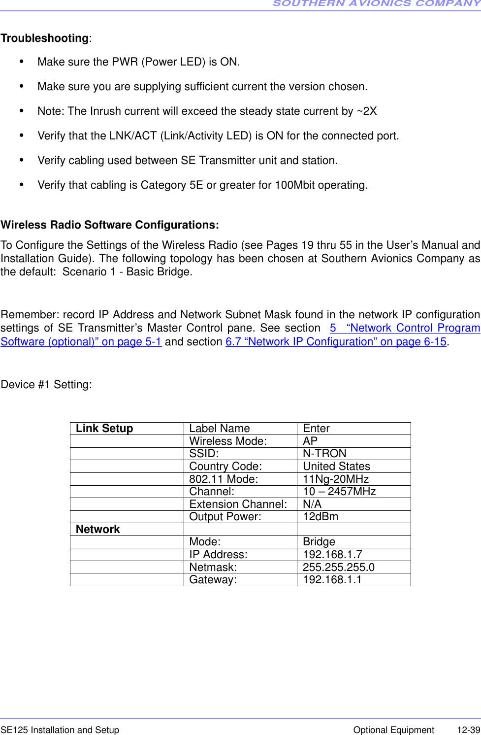 SOUTHERN AVIONICS COMPANYSE125 Installation and Setup  12-39Optional EquipmentTroubleshooting:•Make sure the PWR (Power LED) is ON.•Make sure you are supplying sufficient current the version chosen.•Note: The Inrush current will exceed the steady state current by ~2X•Verify that the LNK/ACT (Link/Activity LED) is ON for the connected port.•Verify cabling used between SE Transmitter unit and station.•Verify that cabling is Category 5E or greater for 100Mbit operating.Wireless Radio Software Configurations:To Configure the Settings of the Wireless Radio (see Pages 19 thru 55 in the User’s Manual andInstallation Guide). The following topology has been chosen at Southern Avionics Company asthe default:  Scenario 1 - Basic Bridge.Remember: record IP Address and Network Subnet Mask found in the network IP configurationsettings of SE Transmitter’s Master Control pane. See section  5 “Network Control ProgramSoftware (optional)” on page 5-1 and section 6.7 “Network IP Configuration” on page 6-15.Device #1 Setting:Link Setup Label Name EnterWireless Mode: APSSID: N-TRONCountry Code: United States802.11 Mode: 11Ng-20MHzChannel: 10 – 2457MHzExtension Channel: N/AOutput Power: 12dBmNetwork Mode: BridgeIP Address: 192.168.1.7Netmask: 255.255.255.0Gateway: 192.168.1.1