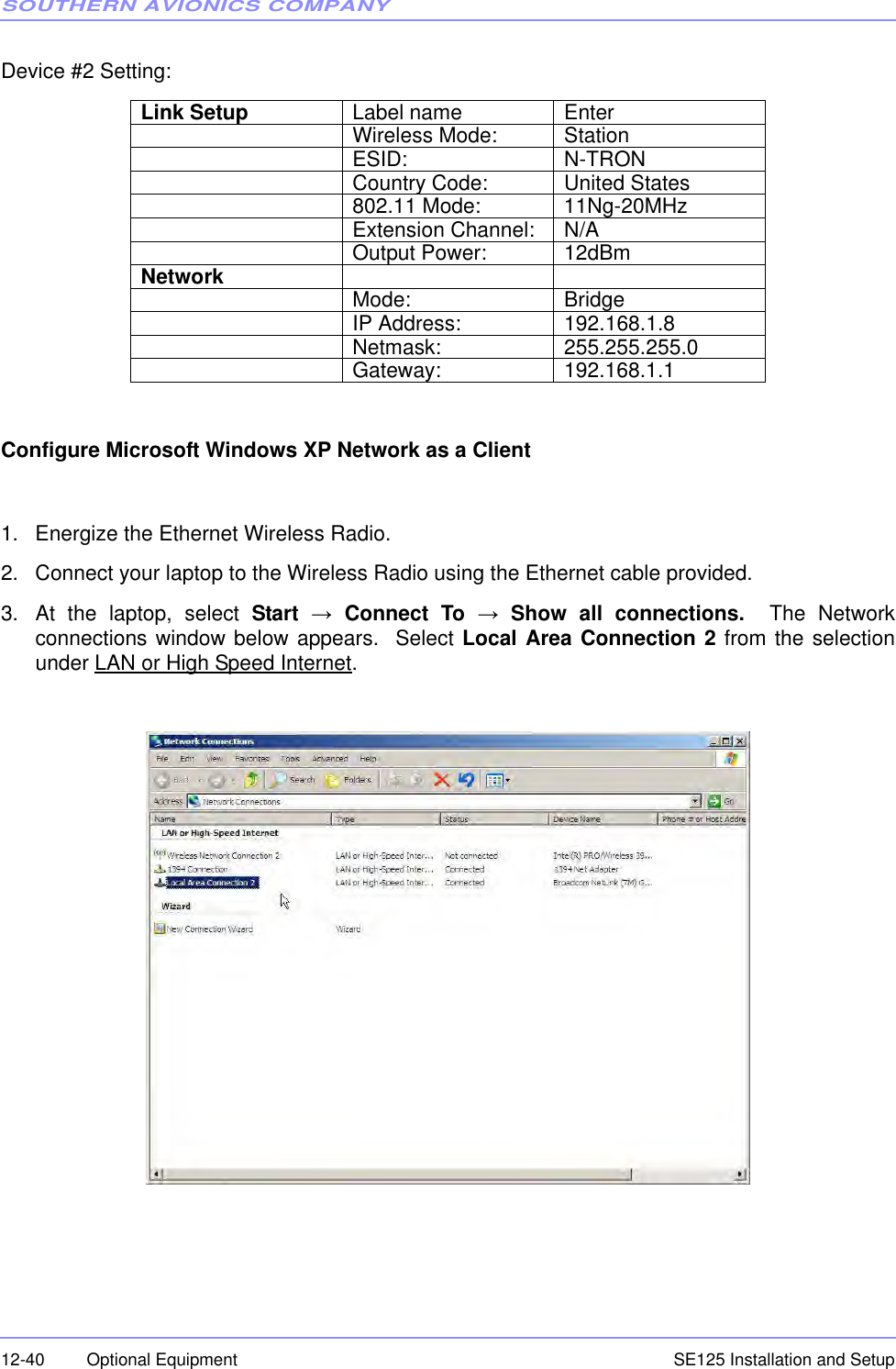 SOUTHERN AVIONICS COMPANYSE125 Installation and Setup12-40 Optional EquipmentDevice #2 Setting:Configure Microsoft Windows XP Network as a Client1. Energize the Ethernet Wireless Radio.2. Connect your laptop to the Wireless Radio using the Ethernet cable provided.3. At the laptop, select Start → Connect To → Show all connections.  The Networkconnections window below appears.  Select Local Area Connection 2 from the selectionunder LAN or High Speed Internet.Link Setup Label name EnterWireless Mode: StationESID: N-TRONCountry Code: United States802.11 Mode: 11Ng-20MHzExtension Channel: N/AOutput Power: 12dBmNetwork Mode: BridgeIP Address: 192.168.1.8Netmask: 255.255.255.0Gateway: 192.168.1.1