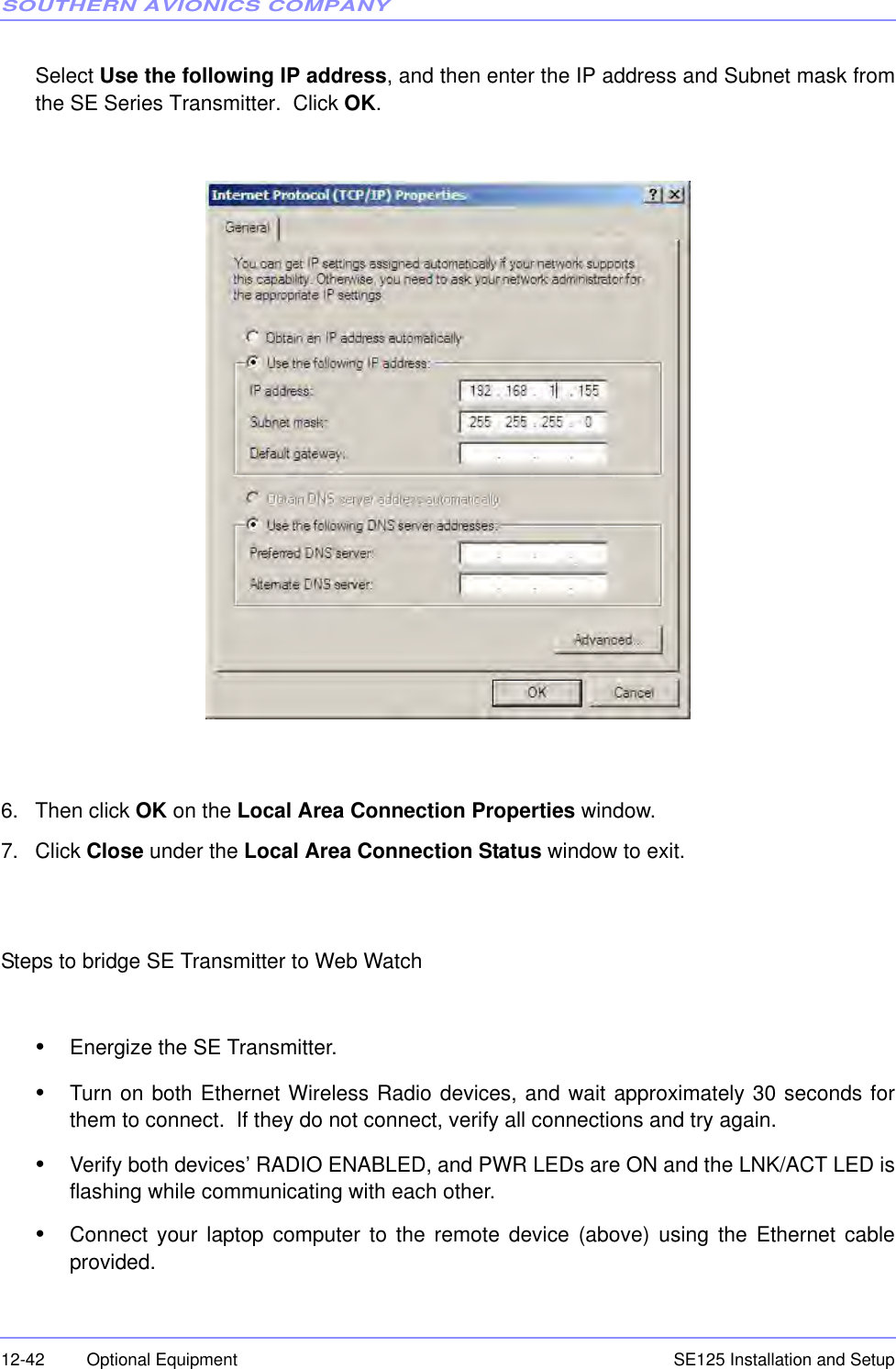 SOUTHERN AVIONICS COMPANYSE125 Installation and Setup12-42 Optional EquipmentSelect Use the following IP address, and then enter the IP address and Subnet mask fromthe SE Series Transmitter.  Click OK.6. Then click OK on the Local Area Connection Properties window.7. Click Close under the Local Area Connection Status window to exit.Steps to bridge SE Transmitter to Web Watch•Energize the SE Transmitter.•Turn on both Ethernet Wireless Radio devices, and wait approximately 30 seconds forthem to connect.  If they do not connect, verify all connections and try again.•Verify both devices’ RADIO ENABLED, and PWR LEDs are ON and the LNK/ACT LED isflashing while communicating with each other.•Connect your laptop computer to the remote device (above) using the Ethernet cableprovided.