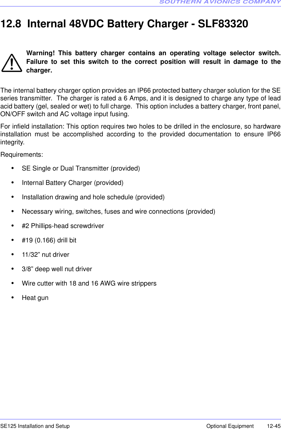 SOUTHERN AVIONICS COMPANYSE125 Installation and Setup  12-45Optional Equipment12.8  Internal 48VDC Battery Charger - SLF83320Warning! This battery charger contains an operating voltage selector switch.Failure to set this switch to the correct position will result in damage to thecharger.The internal battery charger option provides an IP66 protected battery charger solution for the SEseries transmitter.  The charger is rated a 6 Amps, and it is designed to charge any type of leadacid battery (gel, sealed or wet) to full charge.  This option includes a battery charger, front panel,ON/OFF switch and AC voltage input fusing.For infield installation: This option requires two holes to be drilled in the enclosure, so hardwareinstallation must be accomplished according to the provided documentation to ensure IP66integrity.Requirements:•SE Single or Dual Transmitter (provided)•Internal Battery Charger (provided)•Installation drawing and hole schedule (provided)•Necessary wiring, switches, fuses and wire connections (provided)•#2 Phillips-head screwdriver•#19 (0.166) drill bit•11/32” nut driver•3/8” deep well nut driver•Wire cutter with 18 and 16 AWG wire strippers•Heat gun