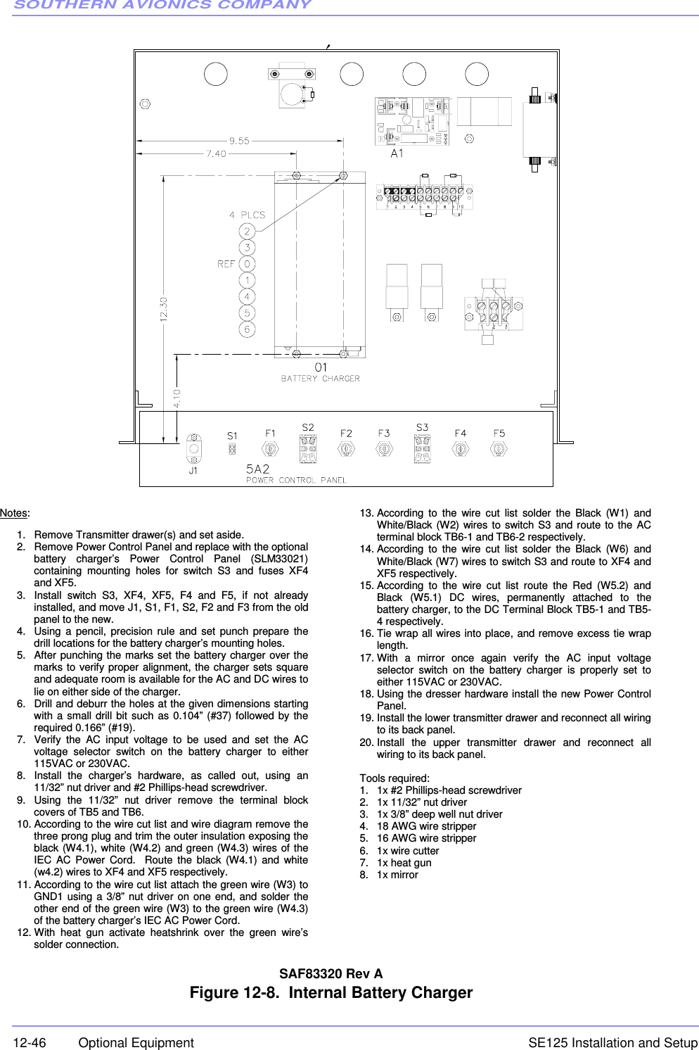 SOUTHERN AVIONICS COMPANYSE125 Installation and Setup12-46 Optional EquipmentSAF83320 Rev AFigure 12-8.  Internal Battery Charger Notes: 1.  Remove Transmitter drawer(s) and set aside. 2.  Remove Power Control Panel and replace with the optional battery charger’s Power Control Panel (SLM33021) containing mounting holes for switch S3 and fuses XF4 and XF5. 3.  Install switch S3, XF4, XF5, F4 and F5, if not already installed, and move J1, S1, F1, S2, F2 and F3 from the old panel to the new. 4.  Using a pencil, precision rule and set punch prepare the drill locations for the battery charger’s mounting holes. 5.  After punching the marks set the battery charger over the marks to verify proper alignment, the charger sets square and adequate room is available for the AC and DC wires to lie on either side of the charger.  6.  Drill and deburr the holes at the given dimensions starting with a small drill bit such as 0.104” (#37) followed by the required 0.166” (#19). 7.  Verify the AC input voltage to be used and set the AC voltage selector switch on the battery charger to either 115VAC or 230VAC.  8.  Install the charger’s hardware, as called out, using an 11/32” nut driver and #2 Phillips-head screwdriver. 9.  Using the 11/32” nut driver remove the terminal block covers of TB5 and TB6. 10. According to the wire cut list and wire diagram remove the three prong plug and trim the outer insulation exposing the black (W4.1), white (W4.2) and green (W4.3) wires of the IEC AC Power Cord.  Route the black (W4.1) and white (w4.2) wires to XF4 and XF5 respectively. 11. According to the wire cut list attach the green wire (W3) to GND1 using a 3/8” nut driver on one end, and solder the other end of the green wire (W3) to the green wire (W4.3) of the battery charger’s IEC AC Power Cord. 12. With heat gun activate heatshrink over the green wire’s solder connection. 13. According to the wire cut list solder the Black (W1) and White/Black (W2) wires to switch S3 and route to the AC terminal block TB6-1 and TB6-2 respectively. 14. According to the wire cut list solder the Black (W6) and White/Black (W7) wires to switch S3 and route to XF4 and XF5 respectively. 15. According to the wire cut list route the Red (W5.2) and Black (W5.1) DC wires, permanently attached to the battery charger, to the DC Terminal Block TB5-1 and TB5-4 respectively. 16. Tie wrap all wires into place, and remove excess tie wrap length. 17. With a mirror once again verify the AC input voltage selector switch on the battery charger is properly set to either 115VAC or 230VAC.  18. Using the dresser hardware install the new Power Control Panel. 19. Install the lower transmitter drawer and reconnect all wiring to its back panel. 20. Install the upper transmitter drawer and reconnect all wiring to its back panel.  Tools required: 1.  1x #2 Phillips-head screwdriver 2.  1x 11/32” nut driver 3.  1x 3/8” deep well nut driver 4.  18 AWG wire stripper 5.  16 AWG wire stripper 6.  1x wire cutter 7. 1x heat gun 8. 1x mirror 