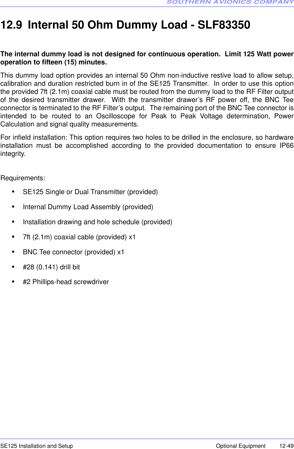 SOUTHERN AVIONICS COMPANYSE125 Installation and Setup  12-49Optional Equipment12.9 Internal 50 Ohm Dummy Load - SLF83350The internal dummy load is not designed for continuous operation.  Limit 125 Watt poweroperation to fifteen (15) minutes. This dummy load option provides an internal 50 Ohm non-inductive restive load to allow setup,calibration and duration restricted burn in of the SE125 Transmitter.  In order to use this optionthe provided 7ft (2.1m) coaxial cable must be routed from the dummy load to the RF Filter outputof the desired transmitter drawer.  With the transmitter drawer’s RF power off, the BNC Teeconnector is terminated to the RF Filter’s output.  The remaining port of the BNC Tee connector isintended to be routed to an Oscilloscope for Peak to Peak Voltage determination, PowerCalculation and signal quality measurements.  For infield installation: This option requires two holes to be drilled in the enclosure, so hardwareinstallation must be accomplished according to the provided documentation to ensure IP66integrity.Requirements:•SE125 Single or Dual Transmitter (provided)•Internal Dummy Load Assembly (provided)•Installation drawing and hole schedule (provided)•7ft (2.1m) coaxial cable (provided) x1•BNC Tee connector (provided) x1•#28 (0.141) drill bit•#2 Phillips-head screwdriver