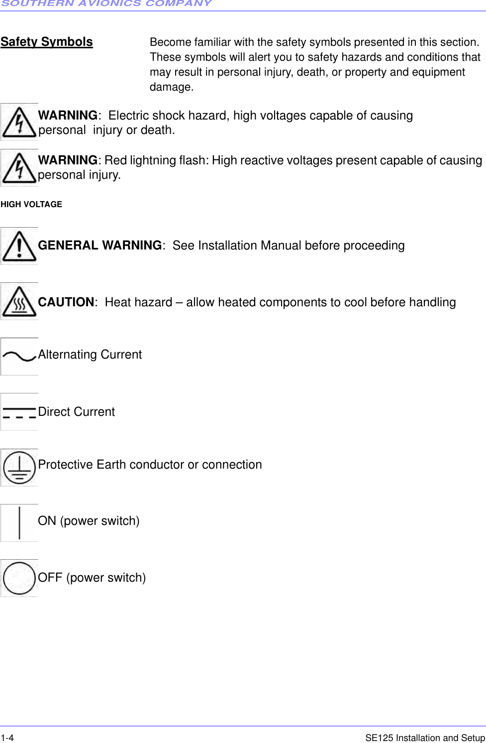 SOUTHERN AVIONICS COMPANYSE125 Installation and Setup1-4Safety Symbols Become familiar with the safety symbols presented in this section.  These symbols will alert you to safety hazards and conditions that may result in personal injury, death, or property and equipment damage.WARNING:  Electric shock hazard, high voltages capable of causing personpersonal  injury or death.WARNING: Red lightning flash: High reactive voltages present capable of causing personal injury.HIGH VOLTAGEGENERAL WARNING:  See Installation Manual before proceedingCAUTION:  Heat hazard – allow heated components to cool before handlingAlternating CurrentDirect Current Protective Earth conductor or connectionON (power switch)OFF (power switch)