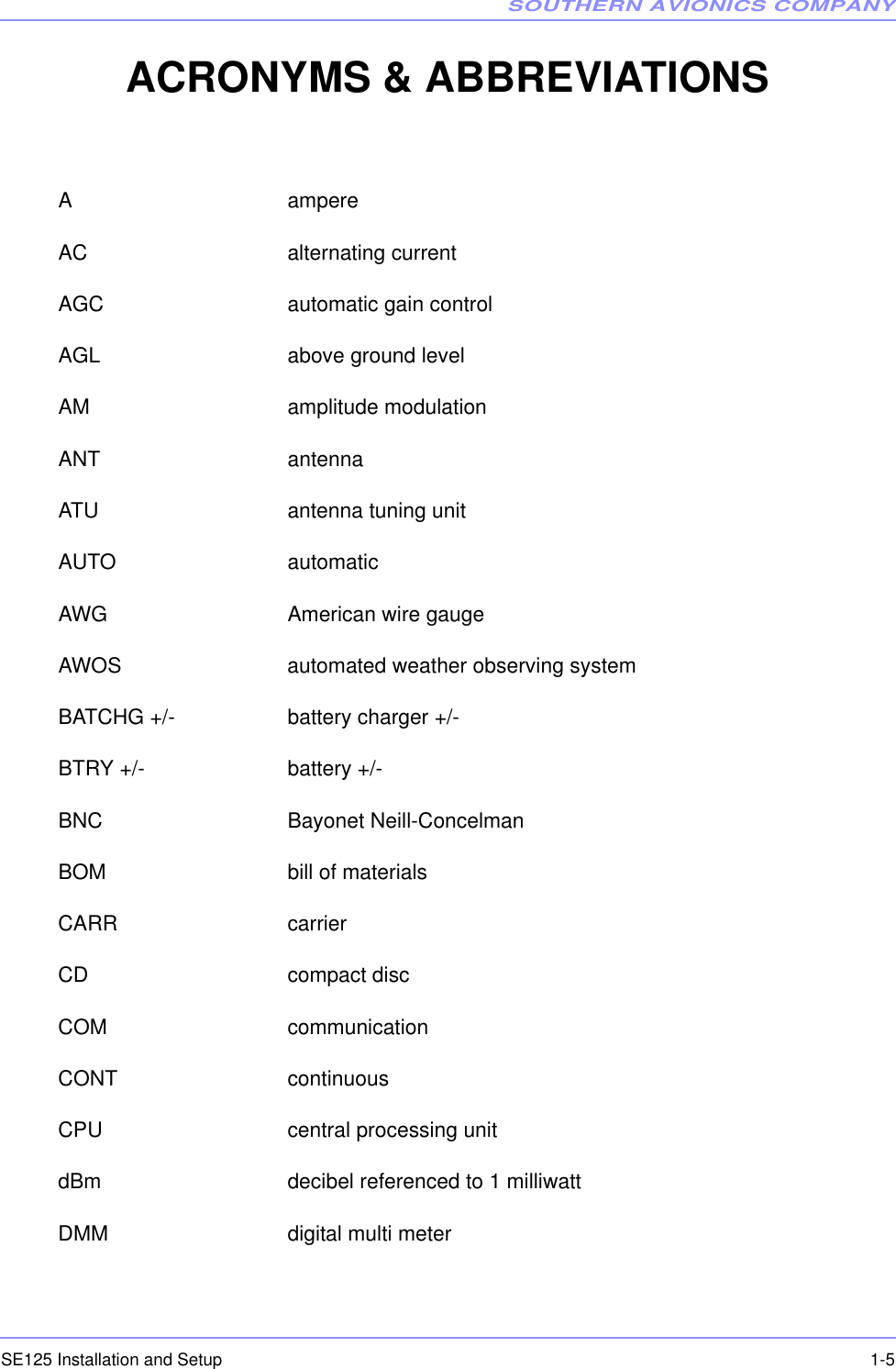 SOUTHERN AVIONICS COMPANYSE125 Installation and Setup  1-5ACRONYMS &amp; ABBREVIATIONSA ampereAC alternating currentAGC automatic gain controlAGL above ground levelAM amplitude modulationANT antennaATU antenna tuning unitAUTO automaticAWG American wire gaugeAWOS automated weather observing systemBATCHG +/- battery charger +/-BTRY +/- battery +/-BNC Bayonet Neill-ConcelmanBOM bill of materialsCARR carrierCD compact discCOM communicationCONT continuousCPU central processing unitdBm decibel referenced to 1 milliwattDMM digital multi meter