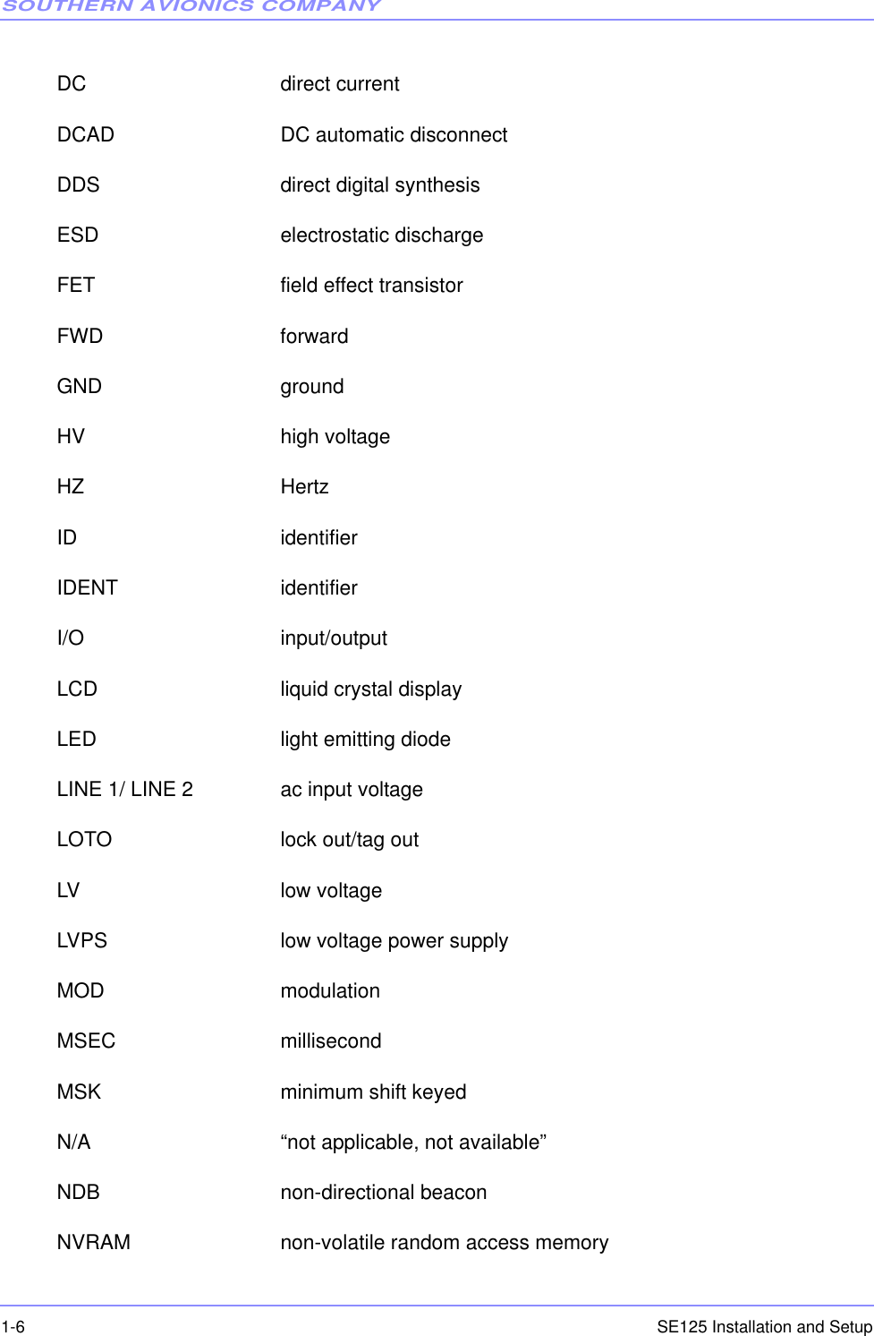 SOUTHERN AVIONICS COMPANYSE125 Installation and Setup1-6DC direct currentDCAD DC automatic disconnectDDS direct digital synthesisESD electrostatic dischargeFET field effect transistorFWD forwardGND groundHV high voltageHZ HertzID identifierIDENT identifierI/O input/outputLCD liquid crystal displayLED light emitting diodeLINE 1/ LINE 2 ac input voltageLOTO lock out/tag outLV low voltageLVPS low voltage power supplyMOD modulationMSEC millisecondMSK minimum shift keyedN/A “not applicable, not available”NDB non-directional beaconNVRAM non-volatile random access memory